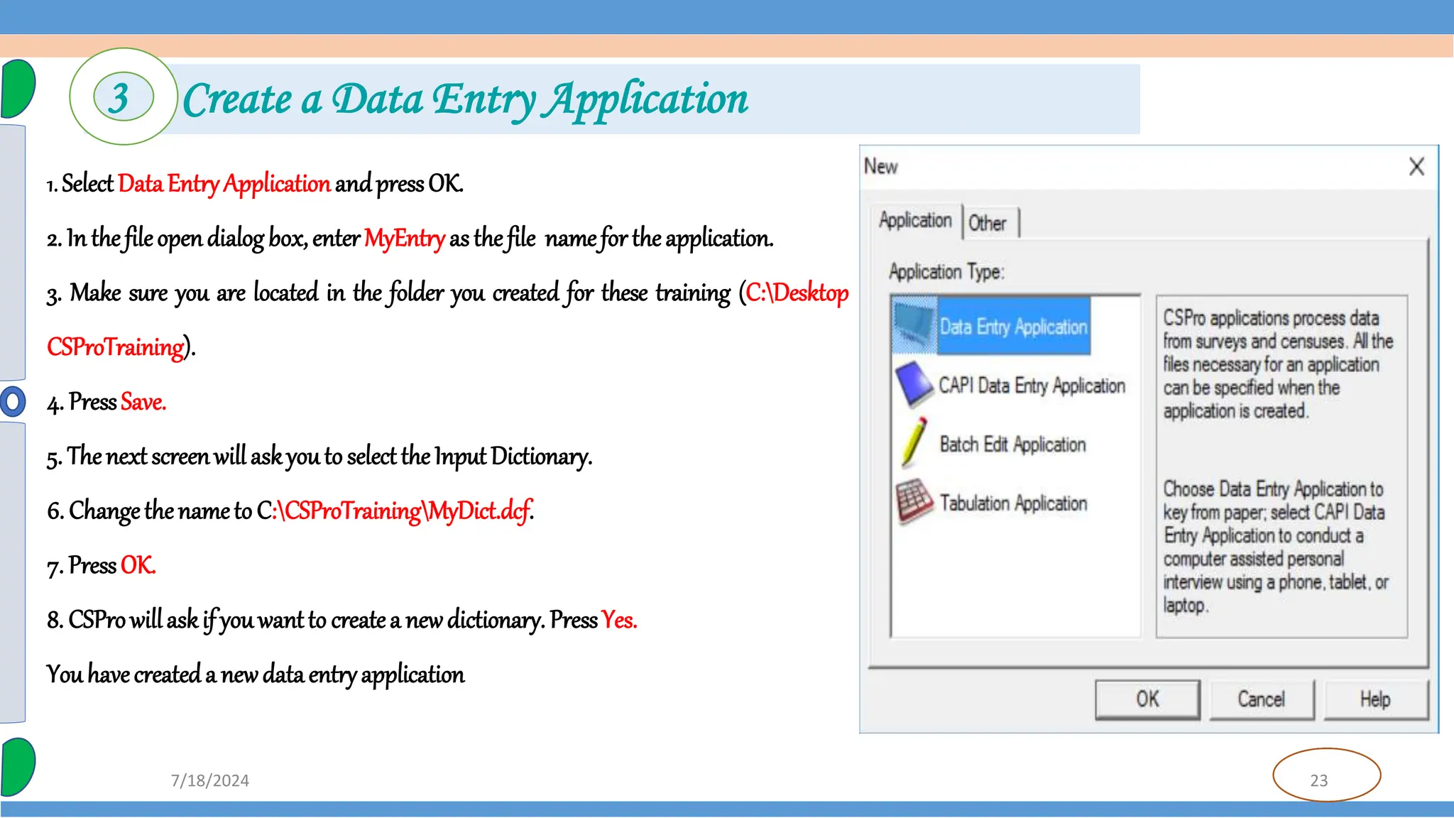 23
7/18/2024
3 Create a Data Entry Application
1. SelectDataEntryApplicationandpressOK.
2. In thefileopendialogbox,enterMyEntryasthefile namefortheapplication.
3. Make sure you are located in the folder you created for these training (C:Desktop
CSProTraining).
4. PressSave.
5. Thenextscreenwillaskyouto selecttheInputDictionary.
6. Changethenameto C:CSProTrainingMyDict.dcf.
7. PressOK.
8. CSProwillaskif youwantto createa newdictionary. PressYes.
Youhavecreateda newdataentryapplication
 