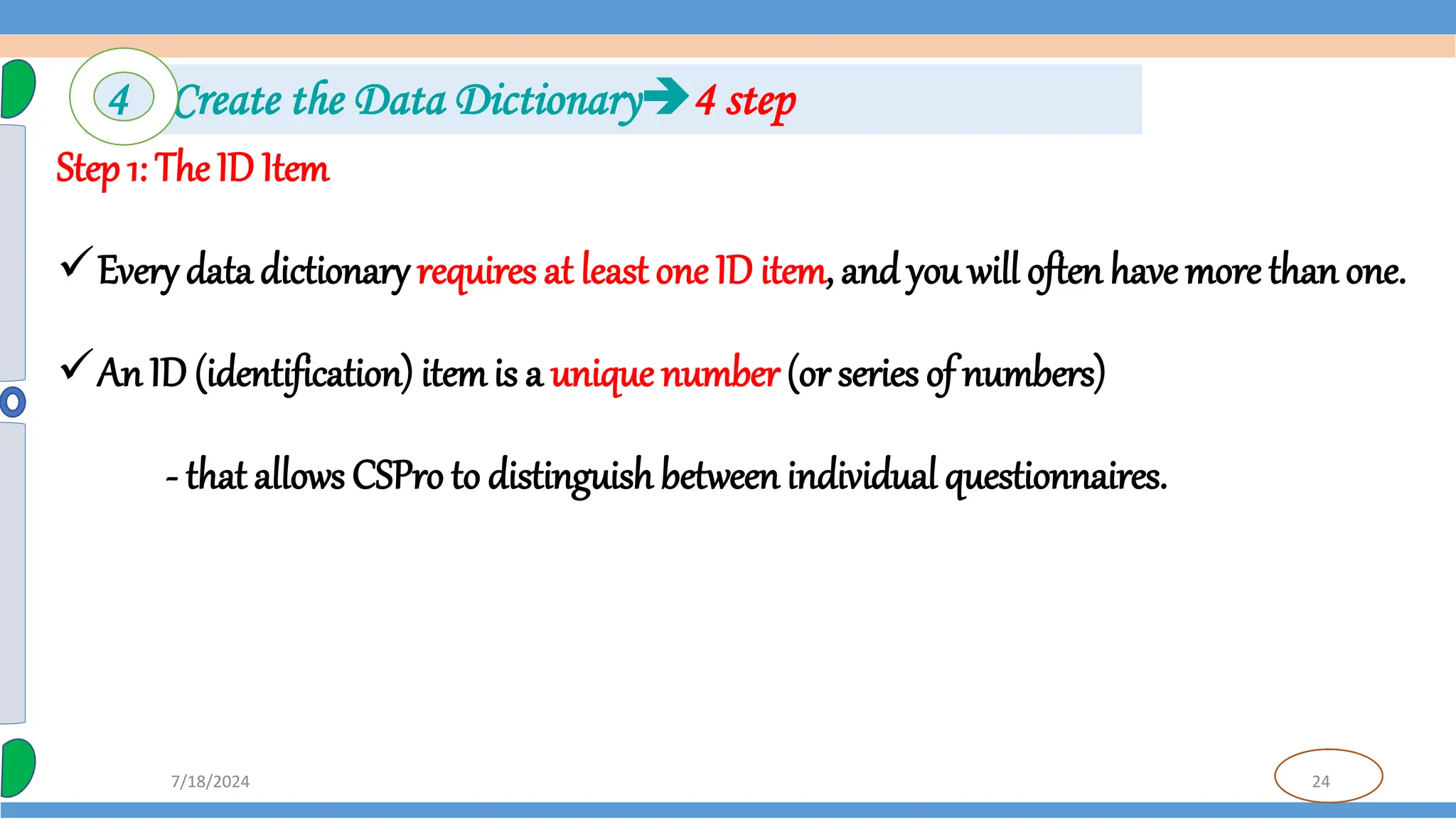 24
7/18/2024
Step 1: The ID Item
Every data dictionary requires at least one ID item, and you will often have more than one.
An ID (identification) itemis a unique number (or series of numbers)
- that allows CSPro to distinguish between individual questionnaires.
4 Create the Data Dictionary4 step
 