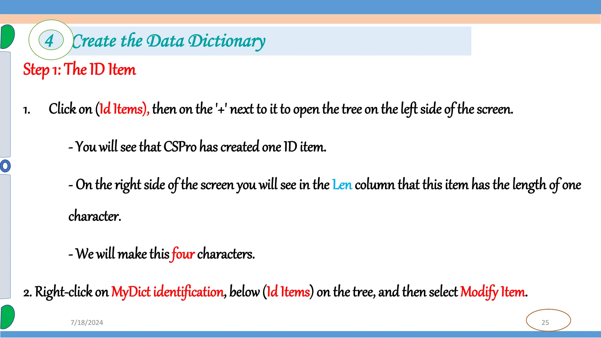 25
7/18/2024
Step 1: The ID Item
1. Clickon (IdItems), thenon the '+' next to it to open the tree on the left side of the screen.
- You will see that CSPro has createdone ID item.
- On the right side of the screen you will see in the Len column that this item has the length of one
character.
- We will make this four characters.
2. Right-clickon MyDict identification, below(Id Items) on the tree, and then select Modify Item.
4 Create the Data Dictionary
 