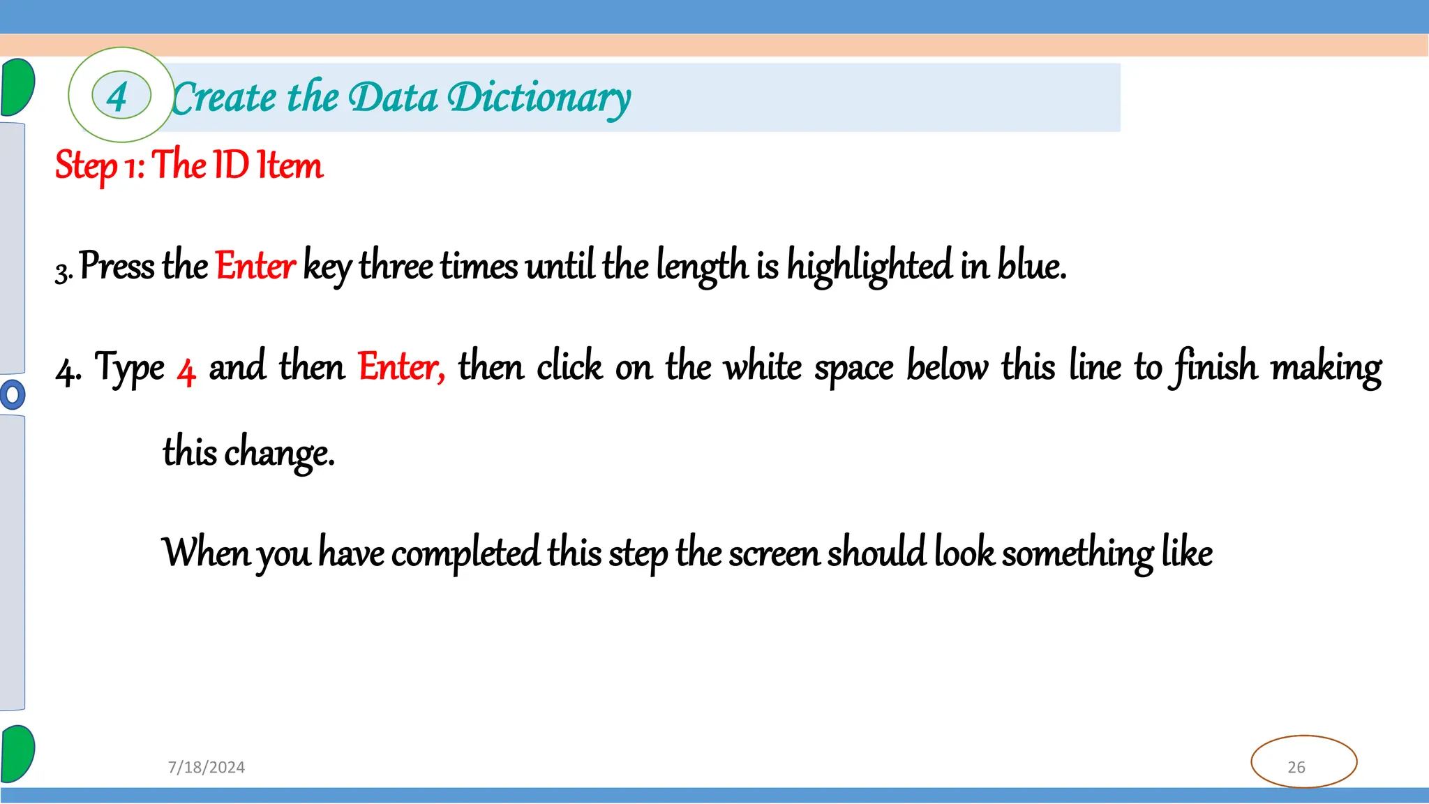 26
7/18/2024
Step 1: The ID Item
3. Press the Enter key three times until the lengthis highlighted in blue.
4. Type 4 and then Enter, then click on the white space below this line to finish making
this change.
When you have completed this step the screen should look something like
4 Create the Data Dictionary
 