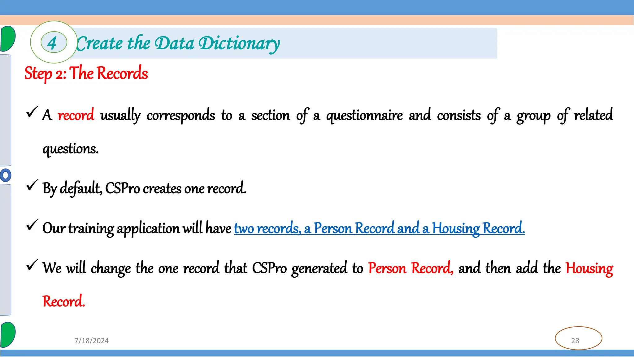 28
7/18/2024
Step 2: The Records
 A record usually corresponds to a section of a questionnaire and consists of a group of related
questions.
 By default, CSPro creates one record.
 Our training application will have two records, a Person Recordand a Housing Record.
 We will change the one record that CSPro generated to Person Record, and then add the Housing
Record.
4 Create the Data Dictionary
 