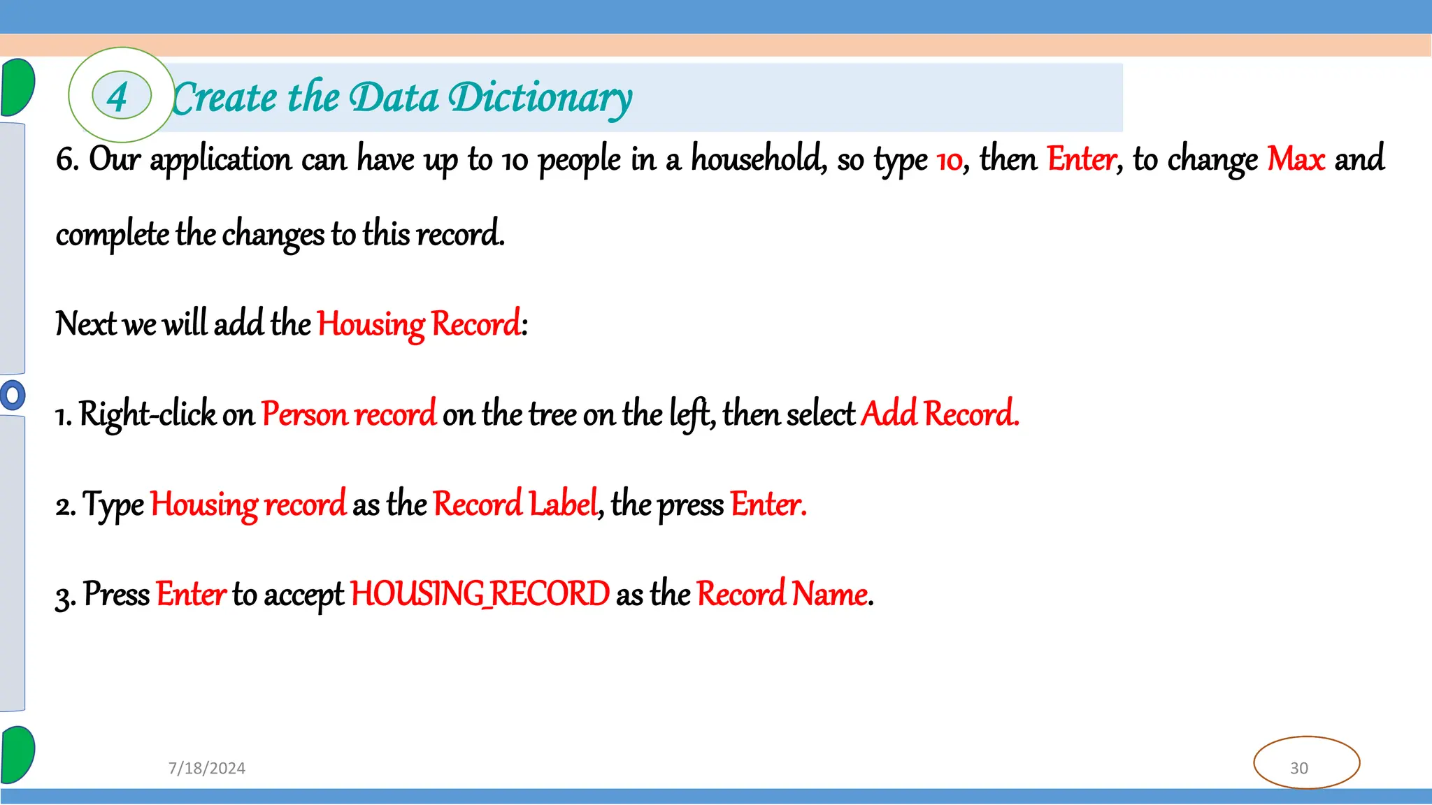 30
7/18/2024
6. Our application can have up to 10 people in a household, so type 10, then Enter, to change Max and
complete thechanges to this record.
Next we will add the Housing Record:
1. Right-clickon Person recordon the tree on the left, thenselect Add Record.
2. Type Housing recordas the Record Label, the press Enter.
3. PressEnter to accept HOUSING_RECORDas theRecord Name.
4 Create the Data Dictionary
 