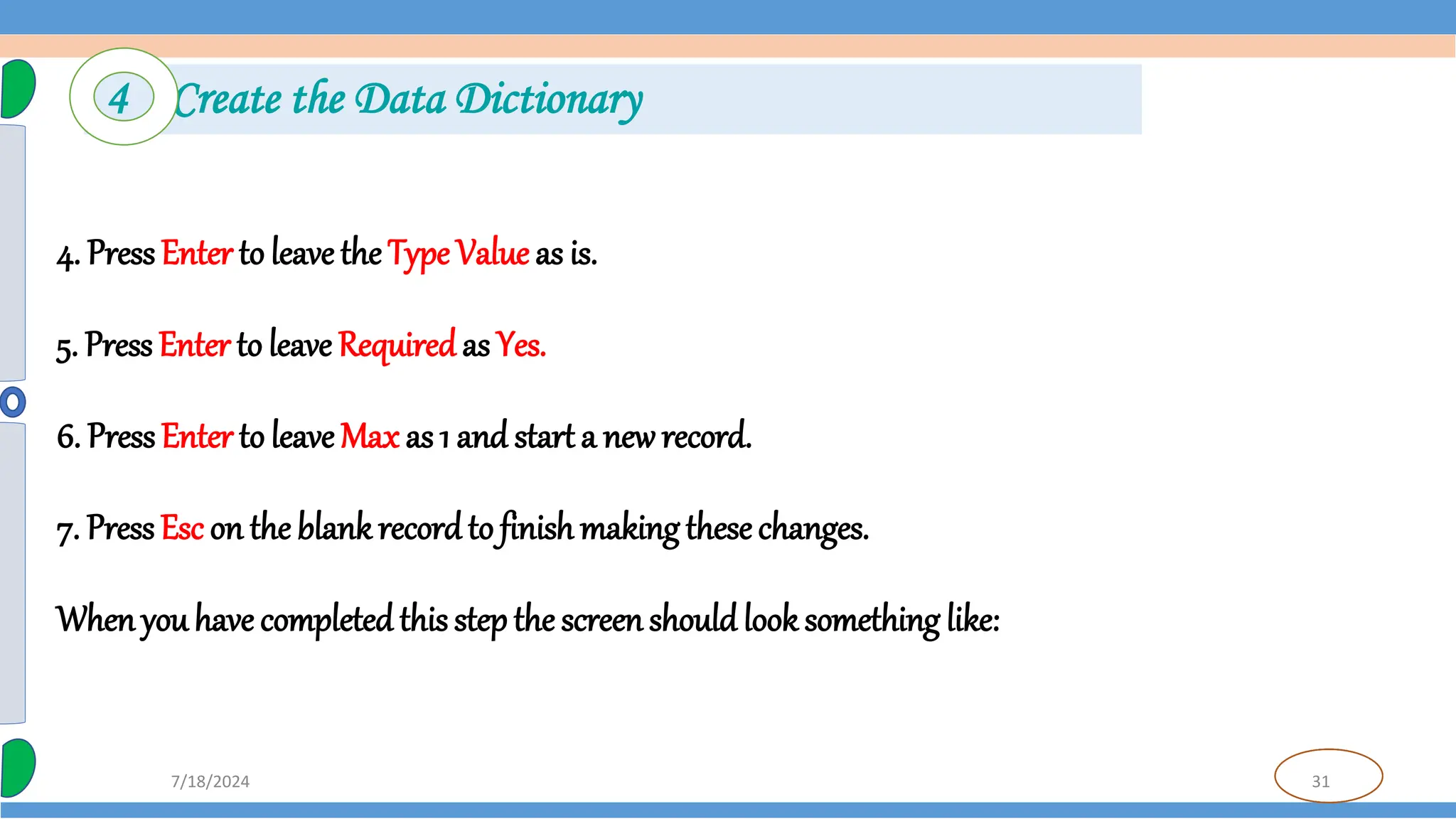 31
7/18/2024
4. PressEnter to leave the Type Value as is.
5. Press Enter to leave Requiredas Yes.
6. PressEnter to leave Max as 1 and start a new record.
7. PressEsc on the blank recordto finish making thesechanges.
When youhave completedthis stepthe screenshould look something like:
4 Create the Data Dictionary
 
