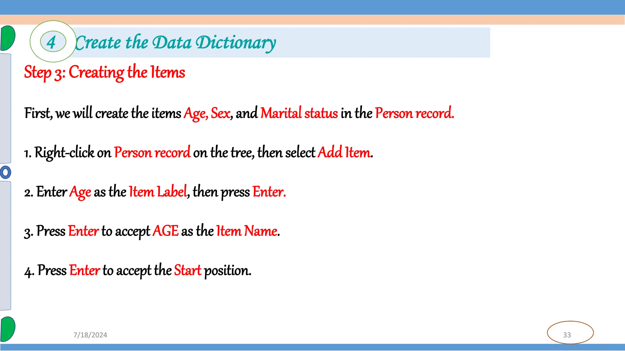 33
7/18/2024
Step 3: Creating the Items
First, we will create the items Age, Sex, and Marital status in the Personrecord.
1. Right-clickon Person recordon the tree, then selectAdd Item.
2. Enter Age as the ItemLabel, thenpressEnter.
3. PressEnter to accept AGE as the ItemName.
4. PressEnter to acceptthe Start position.
4 Create the Data Dictionary
 