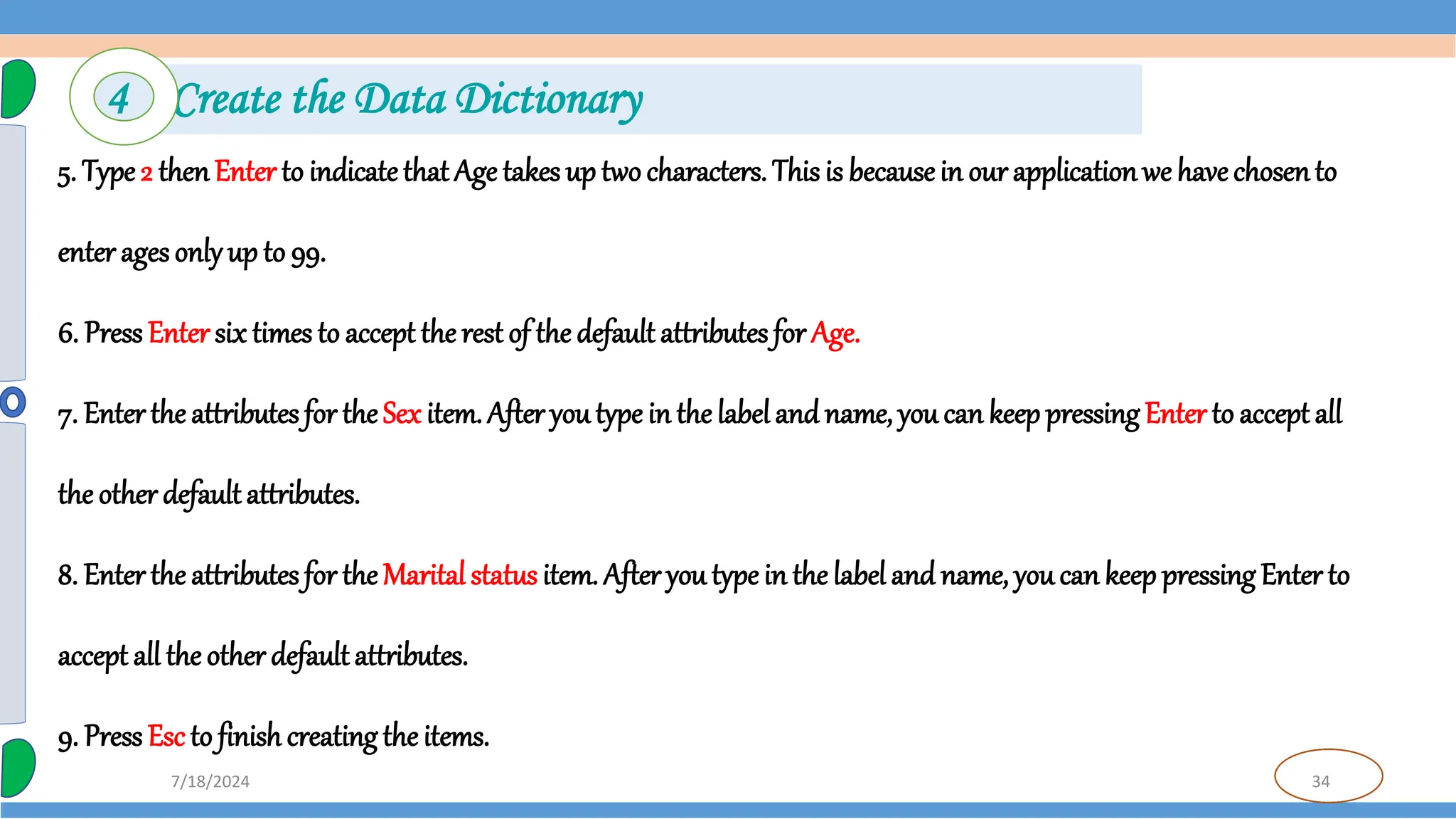 34
7/18/2024
5. Type 2 thenEnter to indicate that Age takes up two characters. This is becausein our applicationwe havechosento
enter ages onlyup to 99.
6. Press Entersix times to accept the rest of the default attributes for Age.
7. Enter the attributes for theSex item. After youtype in the labeland name, you can keep pressing Enter to accept all
the other default attributes.
8. Enter the attributes for theMarital status item. After you type in the label and name, youcan keep pressingEnter to
accept all the other default attributes.
9. Press Esc to finish creating the items.
4 Create the Data Dictionary
 