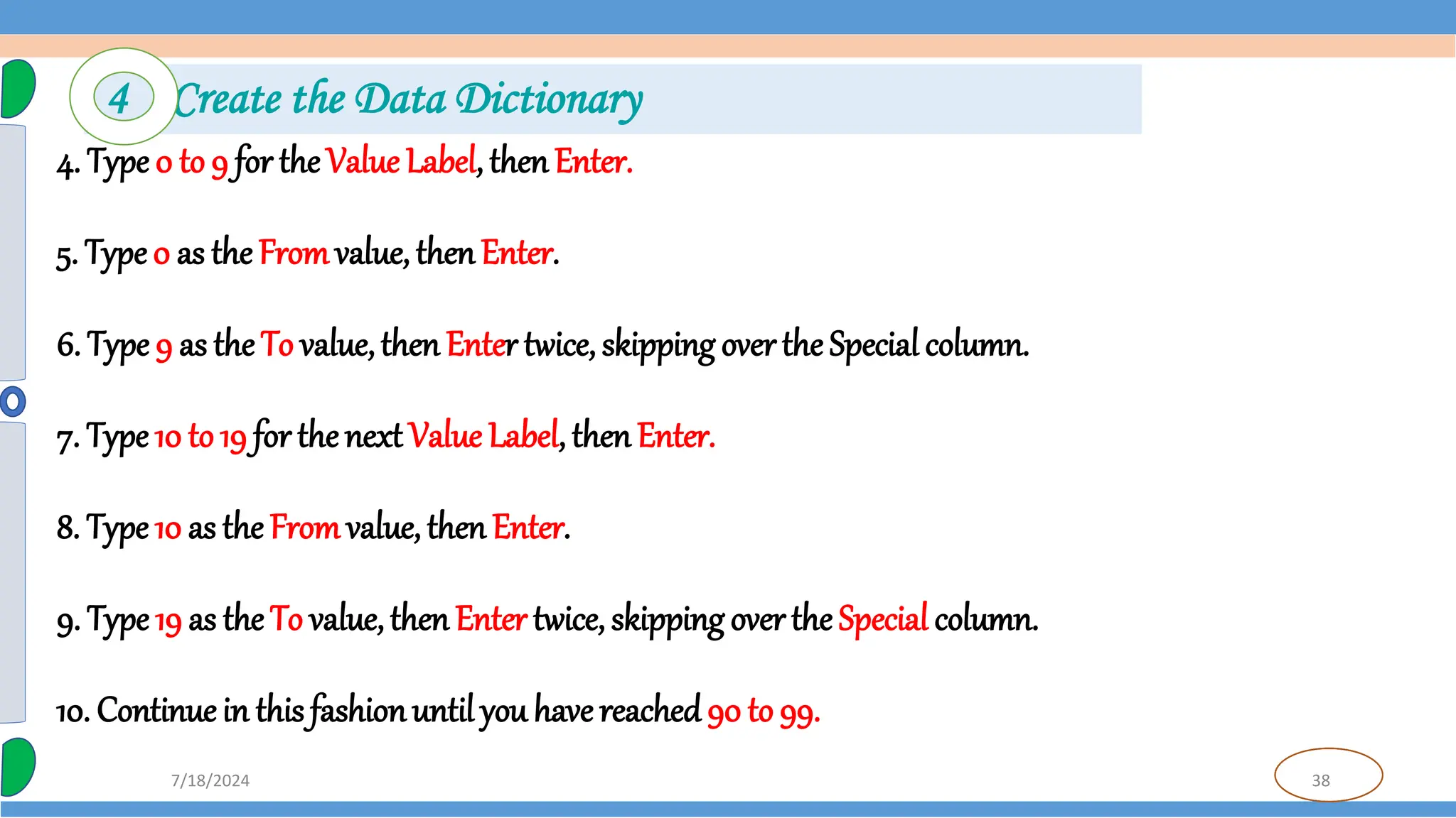 38
7/18/2024
4. Type 0 to 9 for the Value Label, thenEnter.
5. Type0 as theFromvalue, thenEnter.
6. Type 9 as the To value,then Enter twice, skipping over the Special column.
7. Type 10 to 19 for thenext Value Label, then Enter.
8. Type 10 as the Fromvalue, then Enter.
9. Type 19 as the To value,thenEnter twice, skipping overthe Special column.
10. Continuein this fashionuntil you have reached90 to 99.
4 Create the Data Dictionary
 