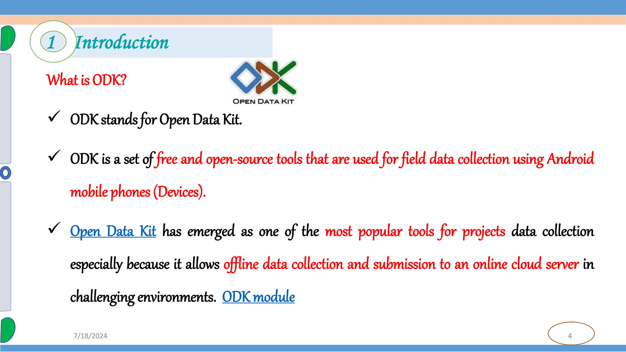 4
7/18/2024
What is ODK?
 ODK stands for OpenData Kit.
 ODK is a set of free and open-source tools that are used for field data collection using Android
mobile phones (Devices).
 Open Data Kit has emerged as one of the most popular tools for projects data collection
especially because it allows offline data collection and submission to an online cloud server in
challenging environments. ODKmodule
1 Introduction
 
