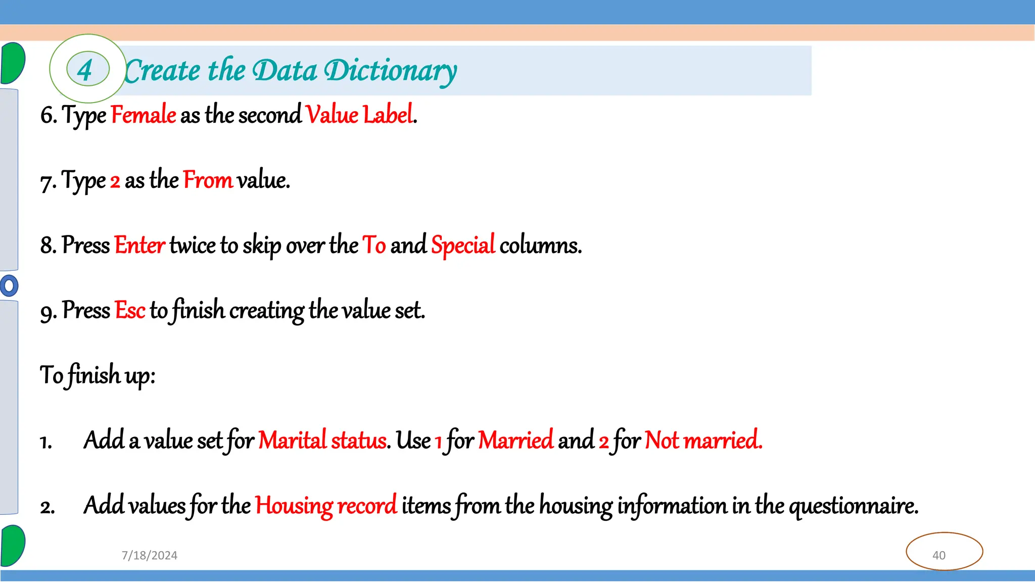 40
7/18/2024
6. Type Female as the secondValue Label.
7. Type 2 as theFromvalue.
8. PressEnter twice to skip over the To and Special columns.
9. PressEsc to finishcreating thevalue set.
To finishup:
1. Add a value set for Marital status. Use 1 for Married and 2 for Not married.
2. Add values for the Housing recorditems fromthe housing informationin the questionnaire.
4 Create the Data Dictionary
 