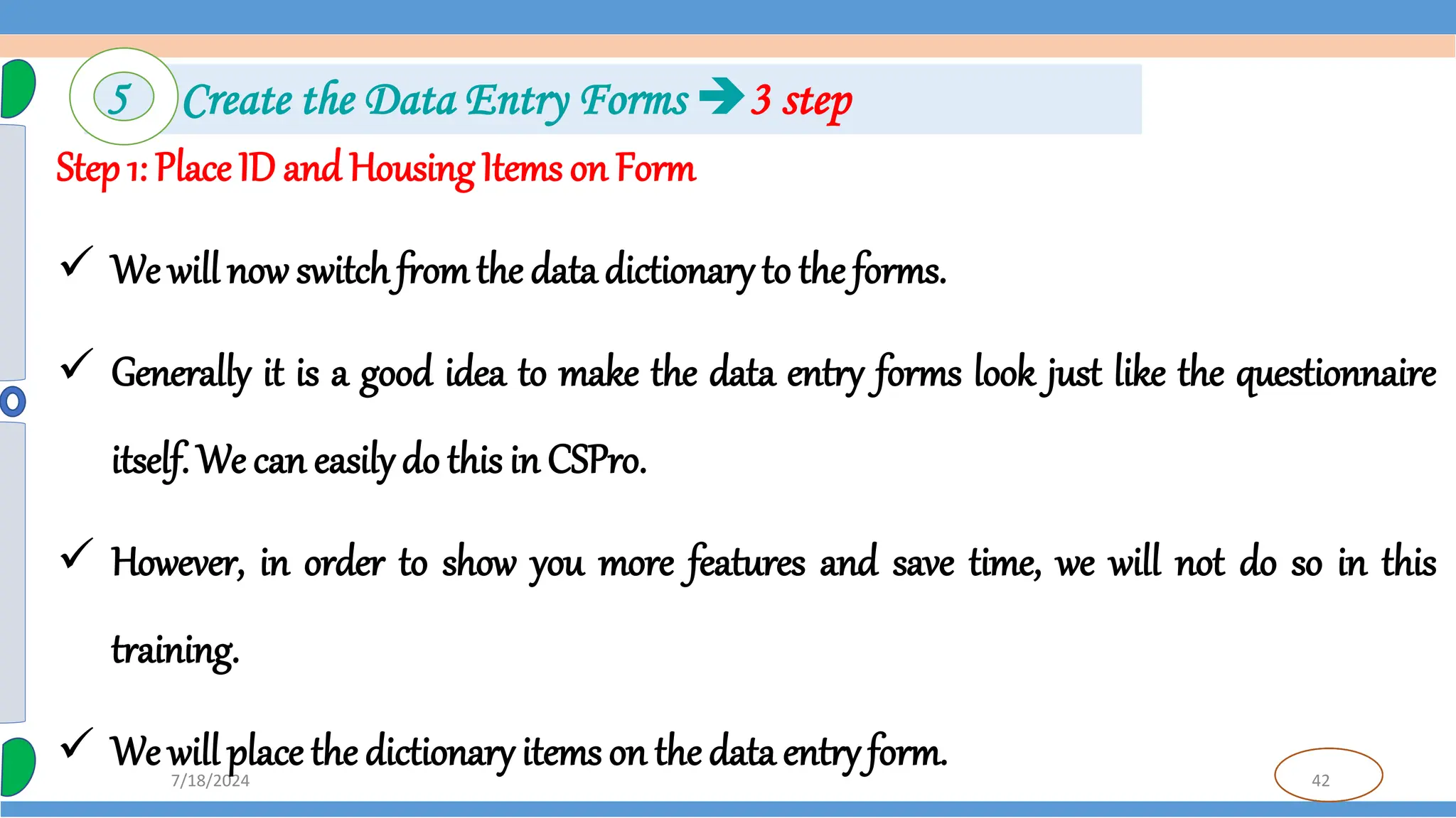 42
7/18/2024
Step 1: Place ID and HousingItems on Form
 We will now switch fromthe data dictionary to the forms.
 Generally it is a good idea to make the data entry forms look just like the questionnaire
itself. We can easilydo this in CSPro.
 However, in order to show you more features and save time, we will not do so in this
training.
 We will place the dictionary items on the data entry form.
5 Create the Data Entry Forms 3 step
 