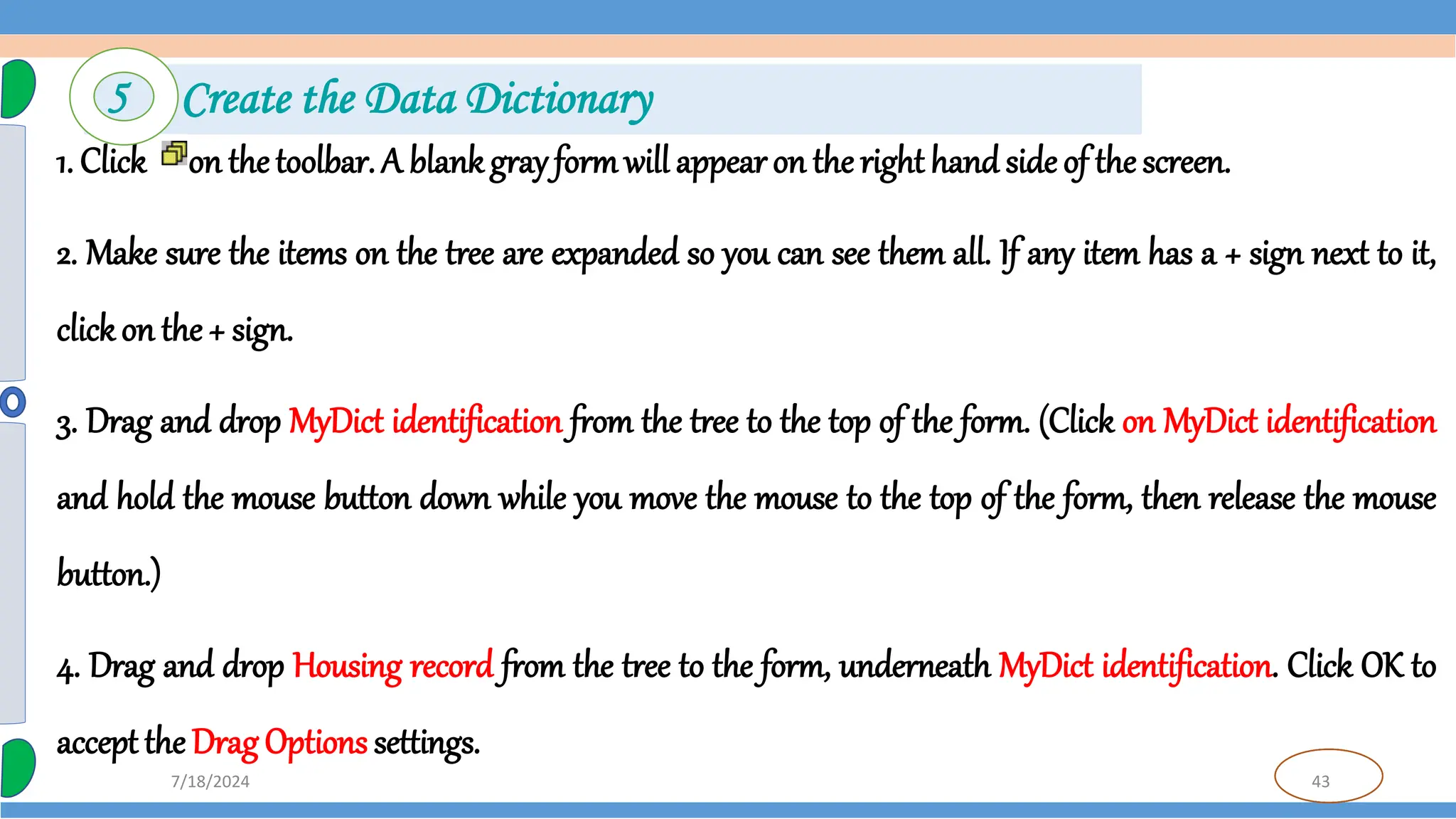 43
7/18/2024
1. Click on the toolbar. A blankgray formwill appear on the right hand side of the screen.
2. Make sure the items on the tree are expanded so you can see them all. If any item has a + sign next to it,
clickon the + sign.
3. Drag and drop MyDict identification from the tree to the top of the form. (Click on MyDict identification
and hold the mouse button down while you move the mouse to the top of the form, then release the mouse
button.)
4. Drag and drop Housing record from the tree to the form, underneath MyDict identification. Click OK to
accept the Drag Options settings.
5 Create the Data Dictionary
 