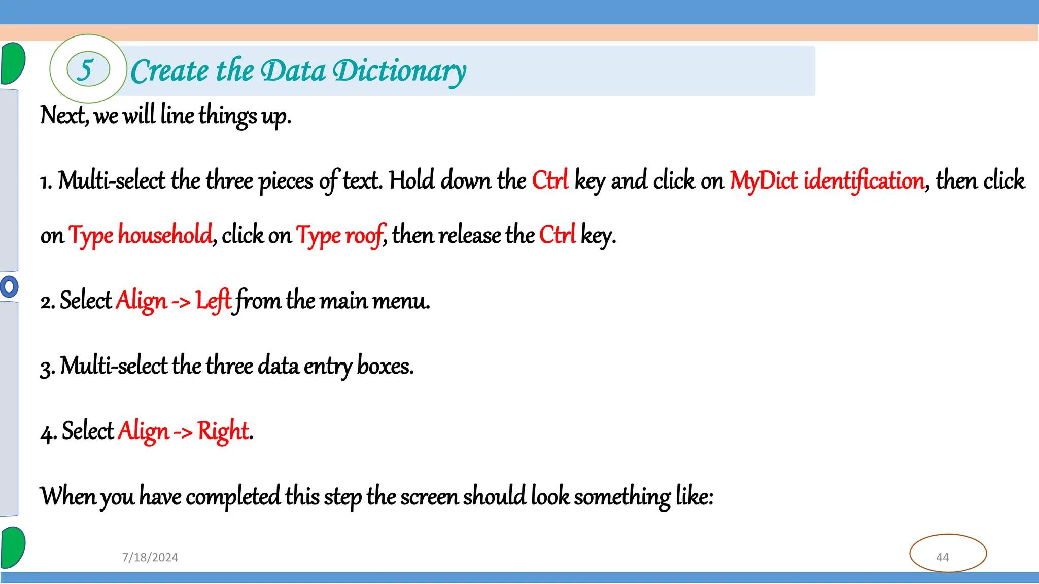 44
7/18/2024
Next, we will line things up.
1. Multi-select the three pieces of text. Hold down the Ctrl key and click on MyDict identification, then click
on Type household, clickon Type roof, then releasethe Ctrl key.
2. SelectAlign-> Left fromthe mainmenu.
3. Multi-selectthe three data entryboxes.
4. Select Align-> Right.
Whenyou have completedthis step the screenshould look something like:
5 Create the Data Dictionary
 