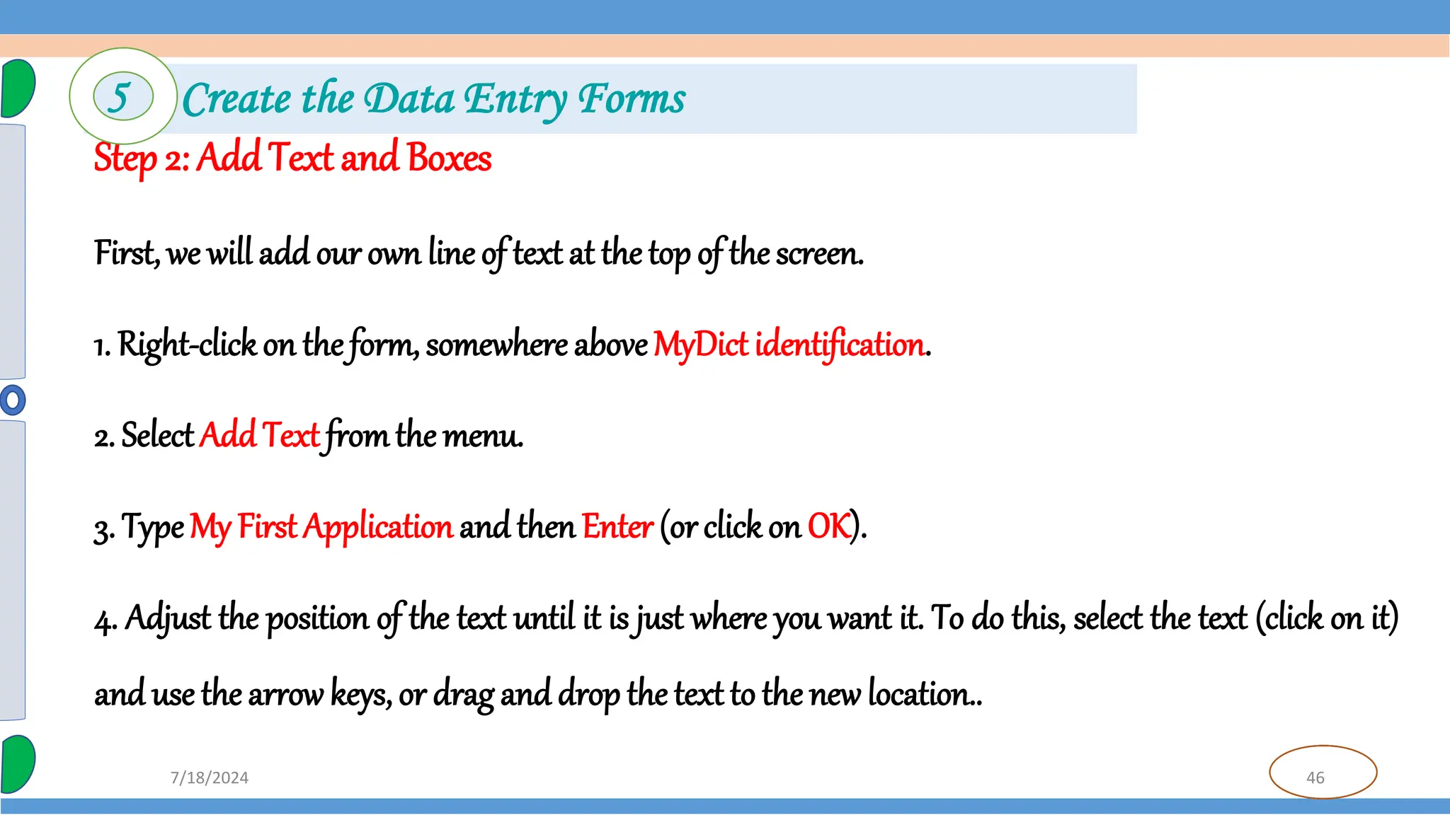 46
7/18/2024
Step 2: AddText and Boxes
First, we will add our own line of text at the top of the screen.
1. Right-clickon the form, somewhere aboveMyDict identification.
2. SelectAdd Text fromthe menu.
3. TypeMy First Application and then Enter (orclick on OK).
4. Adjust the position of the text until it is just where you want it. To do this, select the text (click on it)
and use the arrowkeys, or drag and drop the text to the new location..
5 Create the Data Entry Forms
 