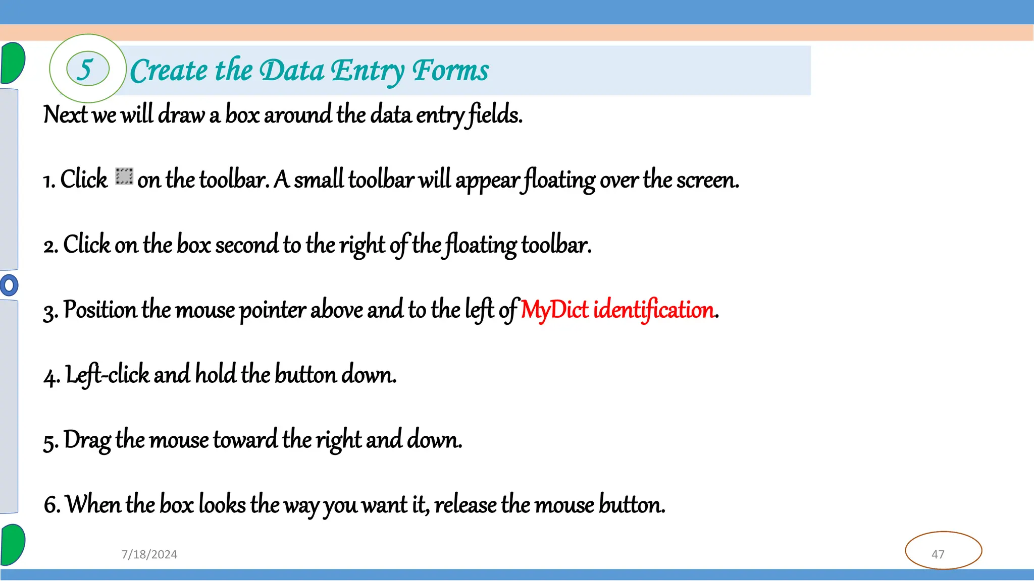47
7/18/2024
Next we will drawa box around the data entry fields.
1. Click on thetoolbar. A small toolbar will appear floating over the screen.
2. Clickon the box secondto the right of the floating toolbar.
3. Positionthe mouse pointer aboveand to theleft of MyDict identification.
4. Left-clickand hold the buttondown.
5. Drag the mousetoward theright and down.
6. Whenthe box looks the way you want it, release the mouse button.
5 Create the Data Entry Forms
 