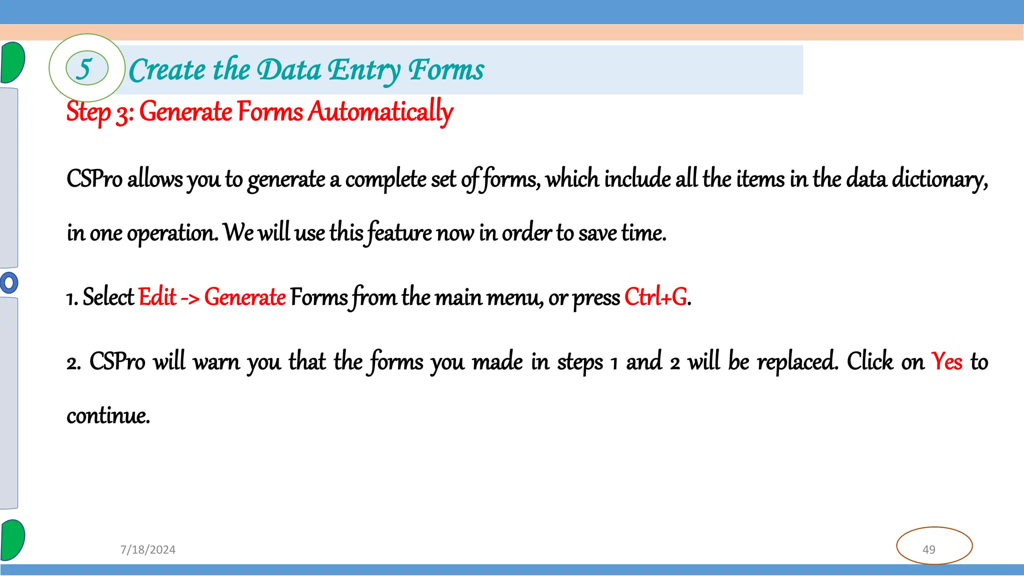 49
7/18/2024
Step 3: Generate Forms Automatically
CSPro allows you to generate a complete set of forms, which include all the items in the data dictionary,
in one operation. We will use this feature now in order to save time.
1. SelectEdit -> Generate Forms fromthe mainmenu, or press Ctrl+G.
2. CSPro will warn you that the forms you made in steps 1 and 2 will be replaced. Click on Yes to
continue.
5 Create the Data Entry Forms
 