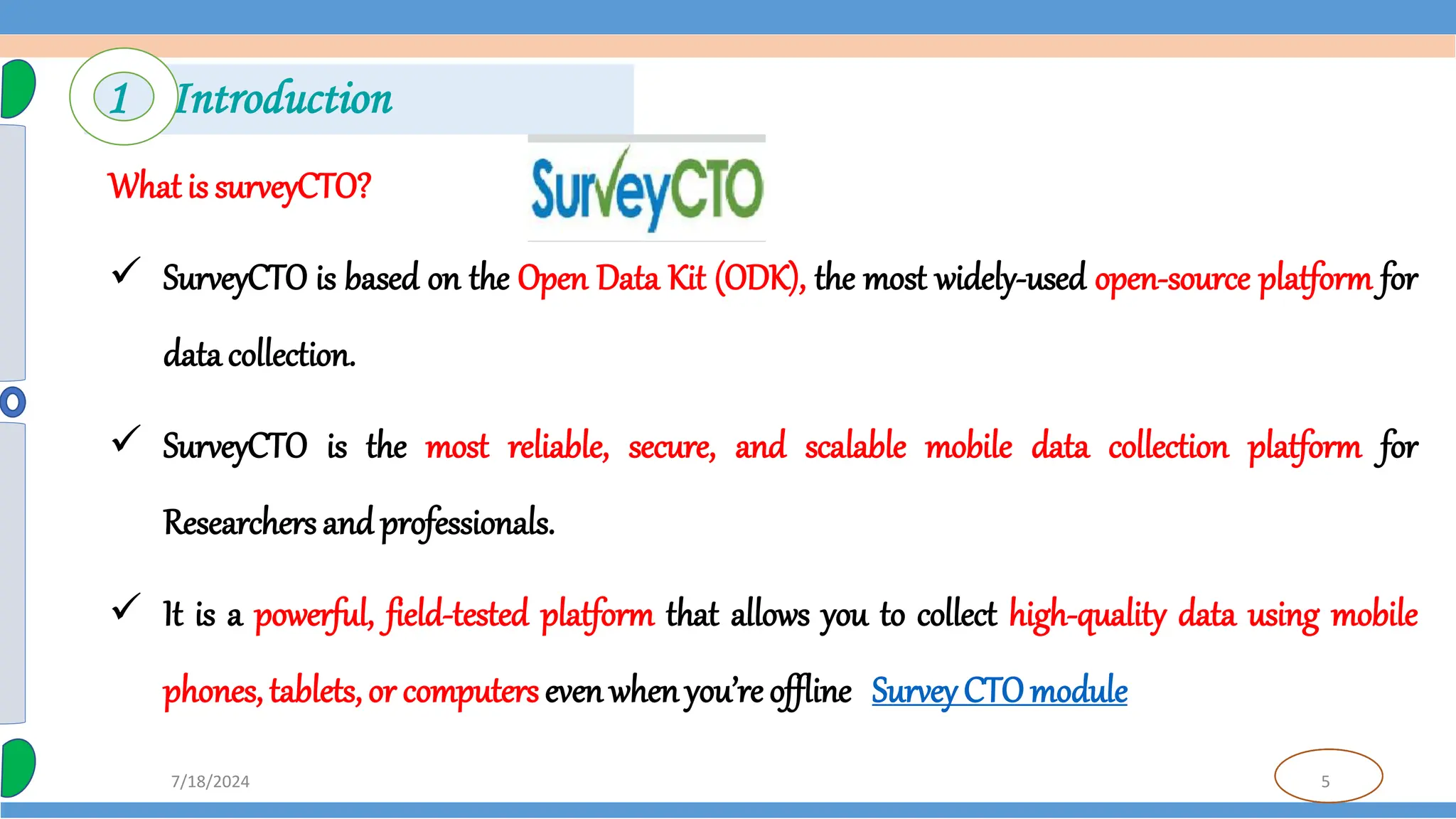 5
7/18/2024
What is surveyCTO?
 SurveyCTO is based on the Open Data Kit (ODK), the most widely-used open-source platform for
data collection.
 SurveyCTO is the most reliable, secure, and scalable mobile data collection platform for
Researchers and professionals.
 It is a powerful, field-tested platform that allows you to collect high-quality data using mobile
phones, tablets, or computers even whenyou’re offline Survey CTOmodule
1 Introduction
 