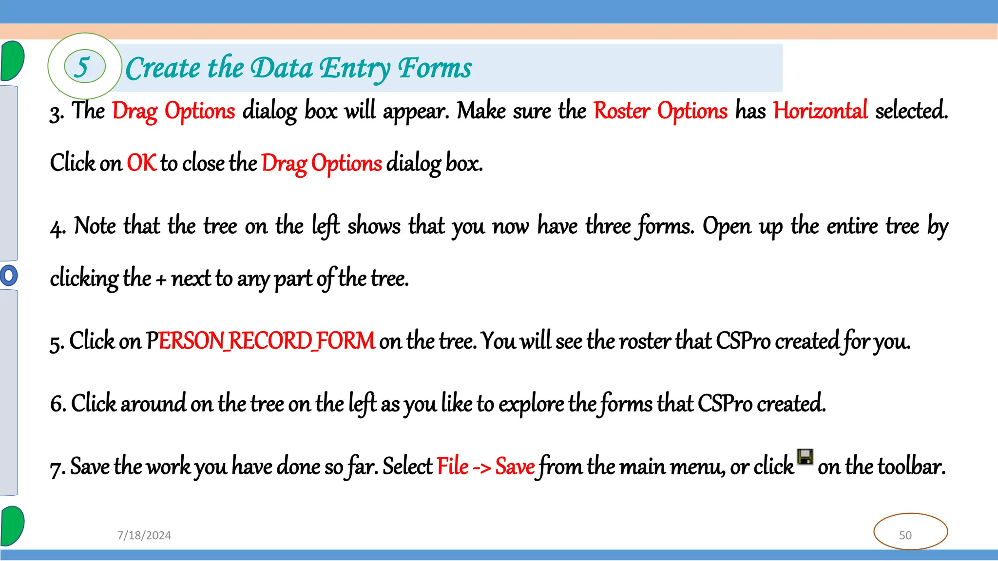 50
7/18/2024
3. The Drag Options dialog box will appear. Make sure the Roster Options has Horizontal selected.
Clickon OK to close the Drag Optionsdialog box.
4. Note that the tree on the left shows that you now have three forms. Open up the entire tree by
clicking the + next to any part of the tree.
5. Clickon PERSON_RECORD_FORMon the tree. You will see the roster that CSProcreated for you.
6. Click aroundon thetree on the left as youlike to explore the forms that CSProcreated.
7. Save the workyou have done so far. Select File -> Save fromthe main menu, or click on the toolbar.
5 Create the Data Entry Forms
 