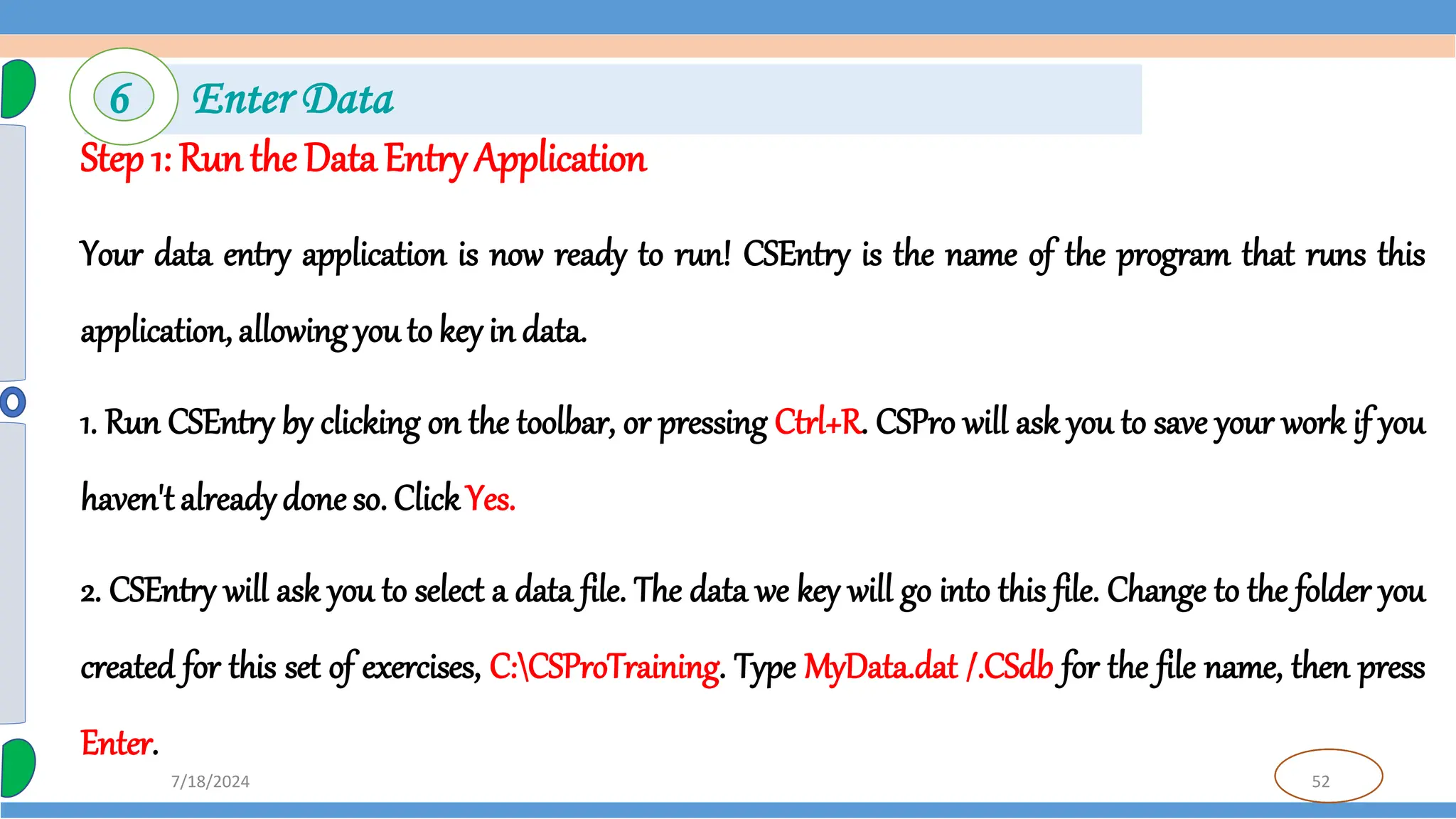 52
7/18/2024
Step 1: Run the Data Entry Application
Your data entry application is now ready to run! CSEntry is the name of the program that runs this
application, allowing you to key in data.
1. Run CSEntry by clicking on the toolbar, or pressing Ctrl+R. CSPro will ask you to save your work if you
haven't alreadydone so. ClickYes.
2. CSEntry will ask you to select a data file. The data we key will go into this file. Change to the folder you
created for this set of exercises, C:CSProTraining. Type MyData.dat /.CSdb for the file name, then press
Enter.
6 Enter Data
 