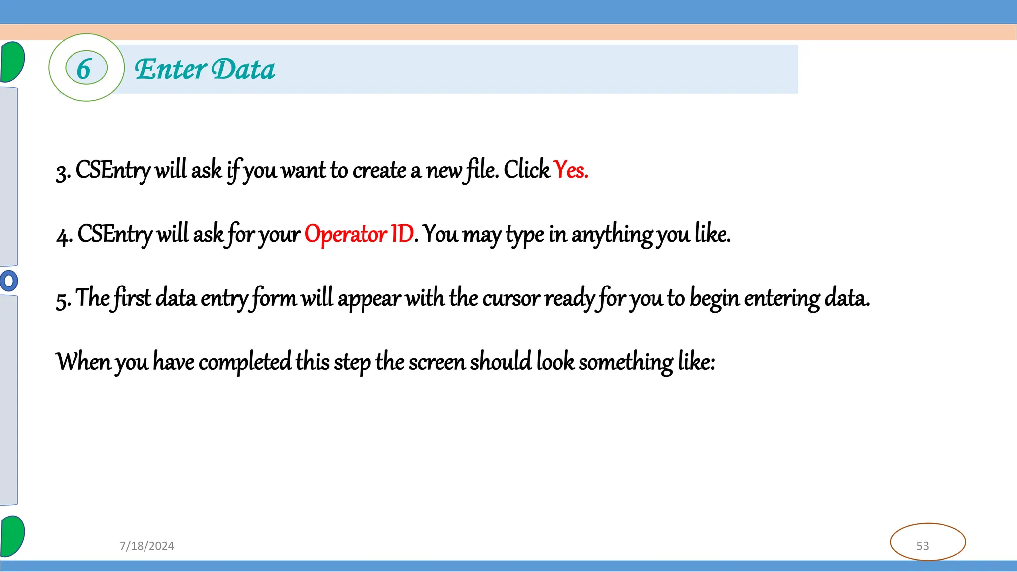 53
7/18/2024
3. CSEntry will ask if you want to create a new file. ClickYes.
4. CSEntry will ask for your Operator ID. You may type in anything you like.
5. The first data entry formwill appear with the cursor ready for youto beginentering data.
Whenyou have completedthis step the screenshould look something like:
6 Enter Data
 