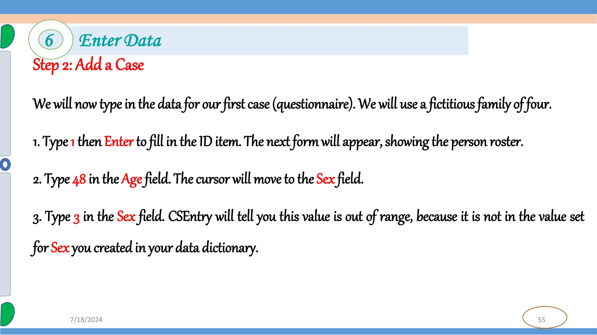 55
7/18/2024
Step 2: Adda Case
We will now type in the data for our first case (questionnaire). We will use a fictitious familyof four.
1. Type1 thenEnter to fill in the ID item. The next formwill appear, showing the person roster.
2. Type 48 in the Age field. The cursor will move to the Sex field.
3. Type 3 in the Sex field. CSEntry will tell you this value is out of range, because it is not in the value set
for Sex you created in your data dictionary.
6 Enter Data
 