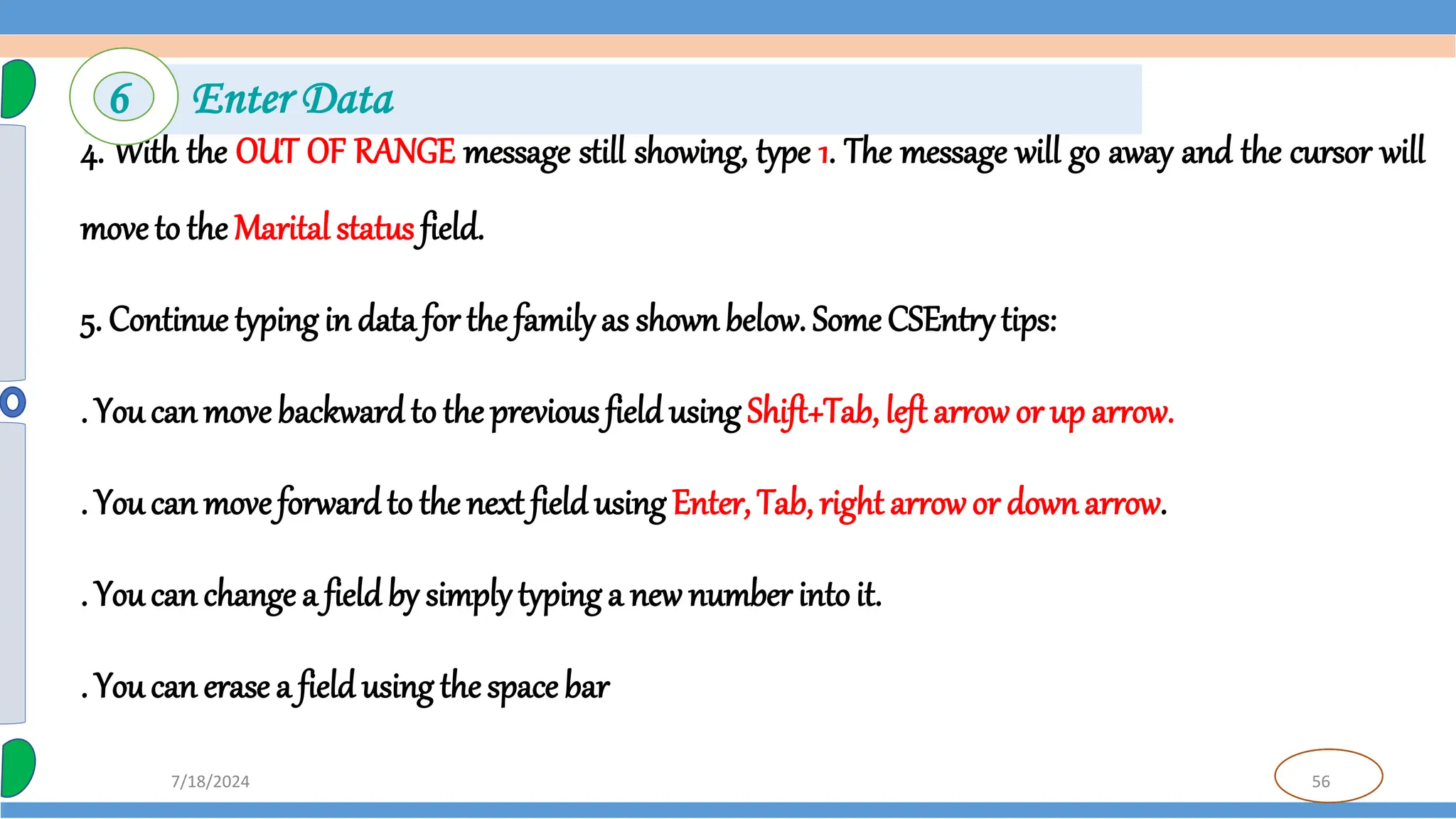 56
7/18/2024
4. With the OUT OF RANGE message still showing, type 1. The message will go away and the cursor will
moveto the Marital status field.
5. Continue typing in data for thefamilyas shownbelow. Some CSEntry tips:
. You can movebackward to the previous field using Shift+Tab, left arrow or up arrow.
. You can moveforwardto the next field using Enter, Tab, right arrowor downarrow.
. You can change a field by simplytyping a new number intoit.
. You can erase a field using thespace bar
6 Enter Data
 