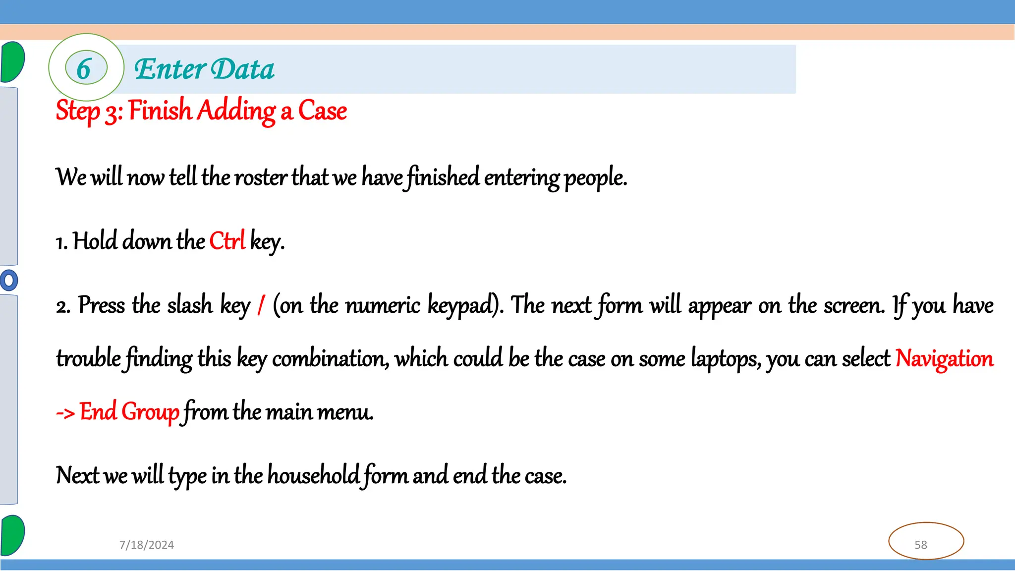 58
7/18/2024
Step 3: Finish Adding a Case
We will now tell the rosterthat we have finished entering people.
1. Hold downthe Ctrl key.
2. Press the slash key / (on the numeric keypad). The next form will appear on the screen. If you have
trouble finding this key combination, which could be the case on some laptops, you can select Navigation
-> End Groupfromthe mainmenu.
Next we will type in thehouseholdformand end the case.
6 Enter Data
 