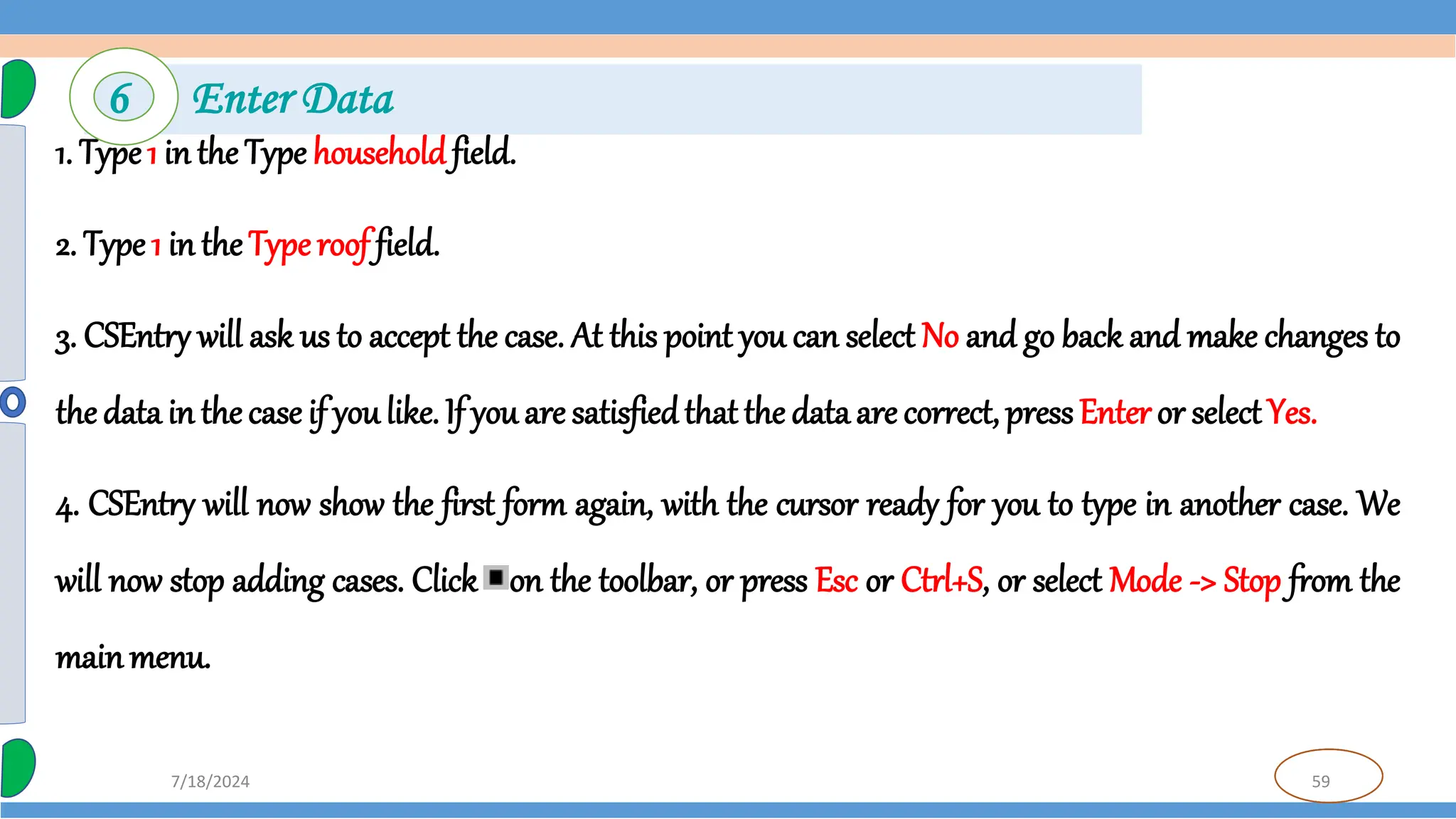 59
7/18/2024
1. Type1 in the Type householdfield.
2. Type 1 in theType roof field.
3. CSEntry will ask us to accept the case. At this point you can select No and go back and make changes to
thedata in thecase if you like. If you are satisfiedthat the data are correct, pressEnter or selectYes.
4. CSEntry will now show the first form again, with the cursor ready for you to type in another case. We
will now stop adding cases. Click on the toolbar, or press Esc or Ctrl+S, or select Mode -> Stop from the
mainmenu.
6 Enter Data
 