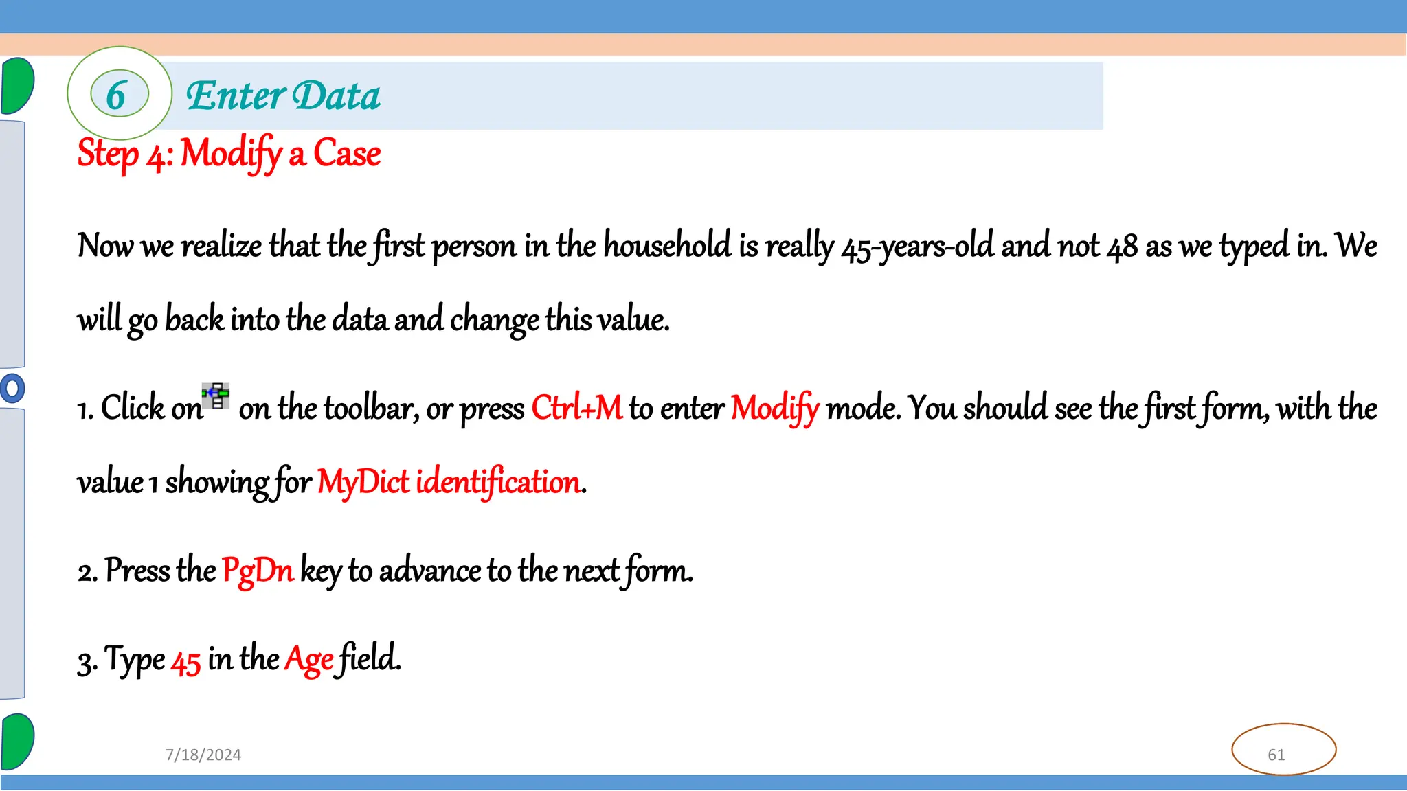 61
7/18/2024
Step 4: Modifya Case
Now we realize that the first person in the household is really 45-years-old and not 48 as we typed in. We
will go back intothe data and changethis value.
1. Click on on the toolbar, or press Ctrl+M to enter Modify mode. You should see the first form, with the
value1 showing for MyDictidentification.
2. Pressthe PgDnkey to advance to the next form.
3. Type45 in theAge field.
6 Enter Data
 