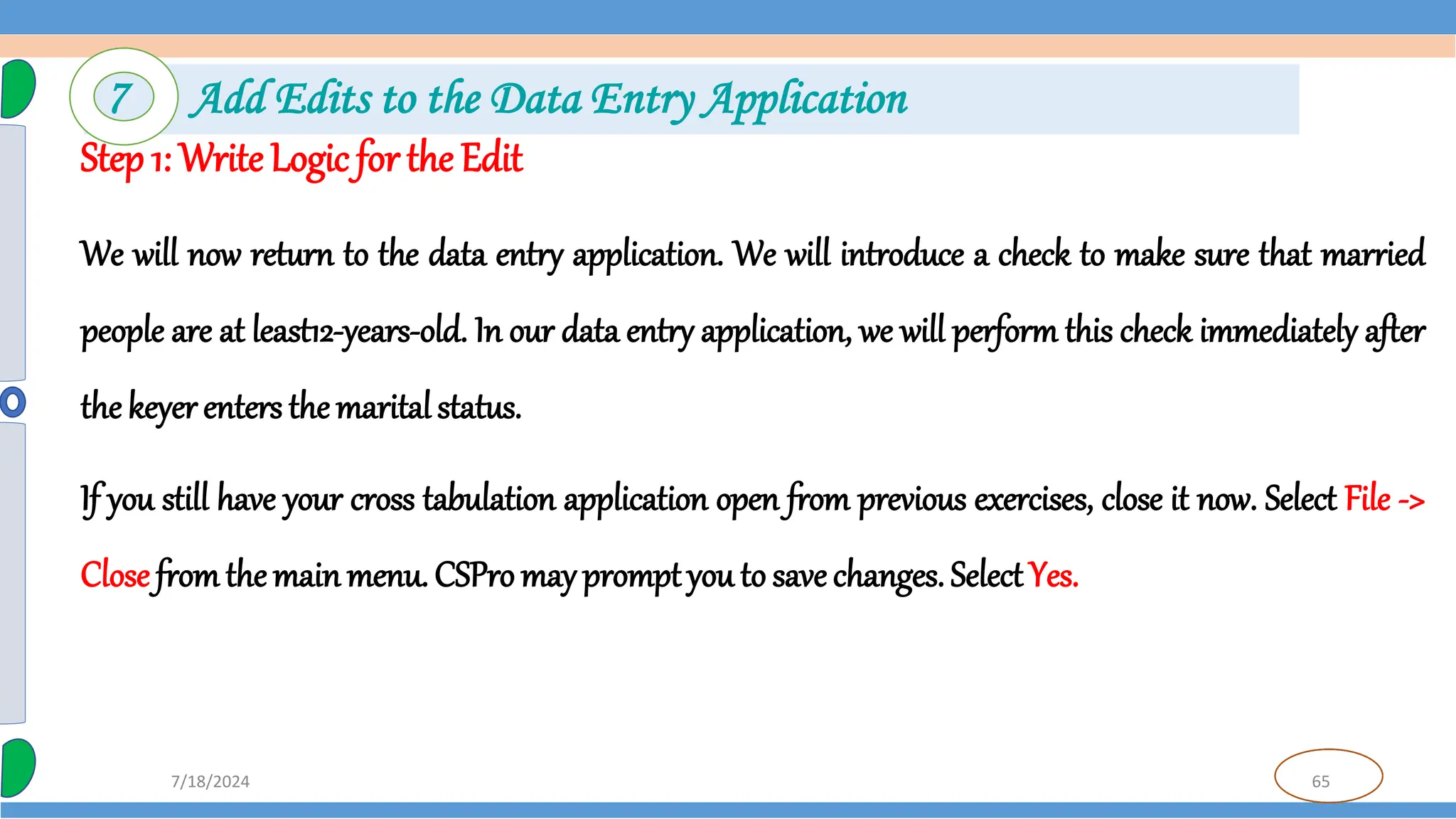 65
7/18/2024
Step 1: Write Logic for the Edit
We will now return to the data entry application. We will introduce a check to make sure that married
people are at least12-years-old. In our data entry application, we will perform this check immediately after
the keyer enters the maritalstatus.
If you still have your cross tabulation application open from previous exercises, close it now. Select File ->
Close fromthe main menu. CSPro may promptyou to save changes. SelectYes.
7 Add Edits to the Data Entry Application
 