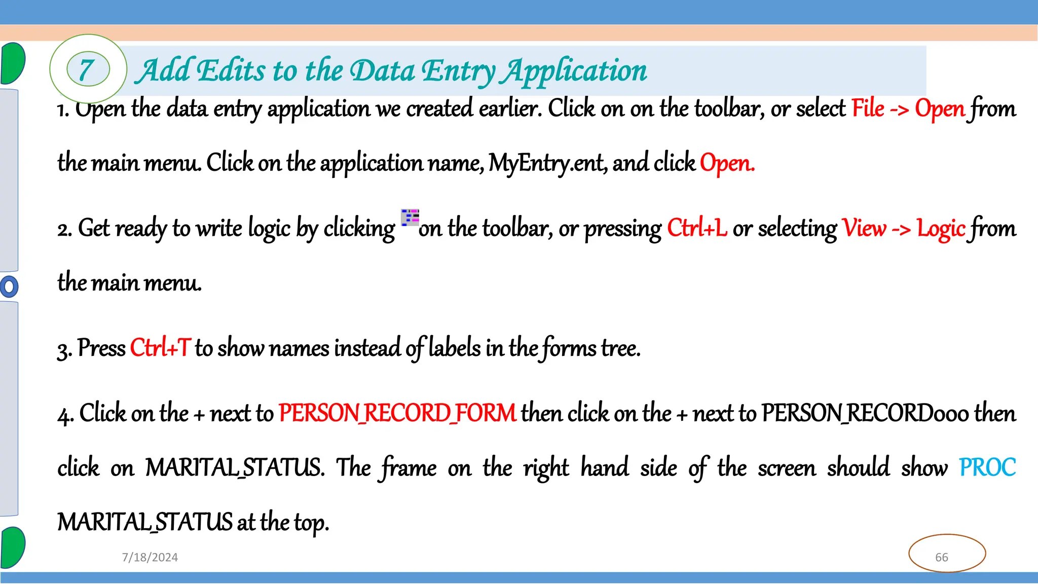 66
7/18/2024
1. Open the data entry application we created earlier. Click on on the toolbar, or select File -> Open from
the mainmenu. Clickon the applicationname, MyEntry.ent, and clickOpen.
2. Get ready to write logic by clicking on the toolbar, or pressing Ctrl+L or selecting View -> Logic from
the mainmenu.
3. PressCtrl+Tto show names insteadof labels in the forms tree.
4. Click on the + next to PERSON_RECORD_FORM then click on the + next to PERSON_RECORD000 then
click on MARITAL_STATUS. The frame on the right hand side of the screen should show PROC
MARITAL_STATUS at the top.
7 Add Edits to the Data Entry Application
 