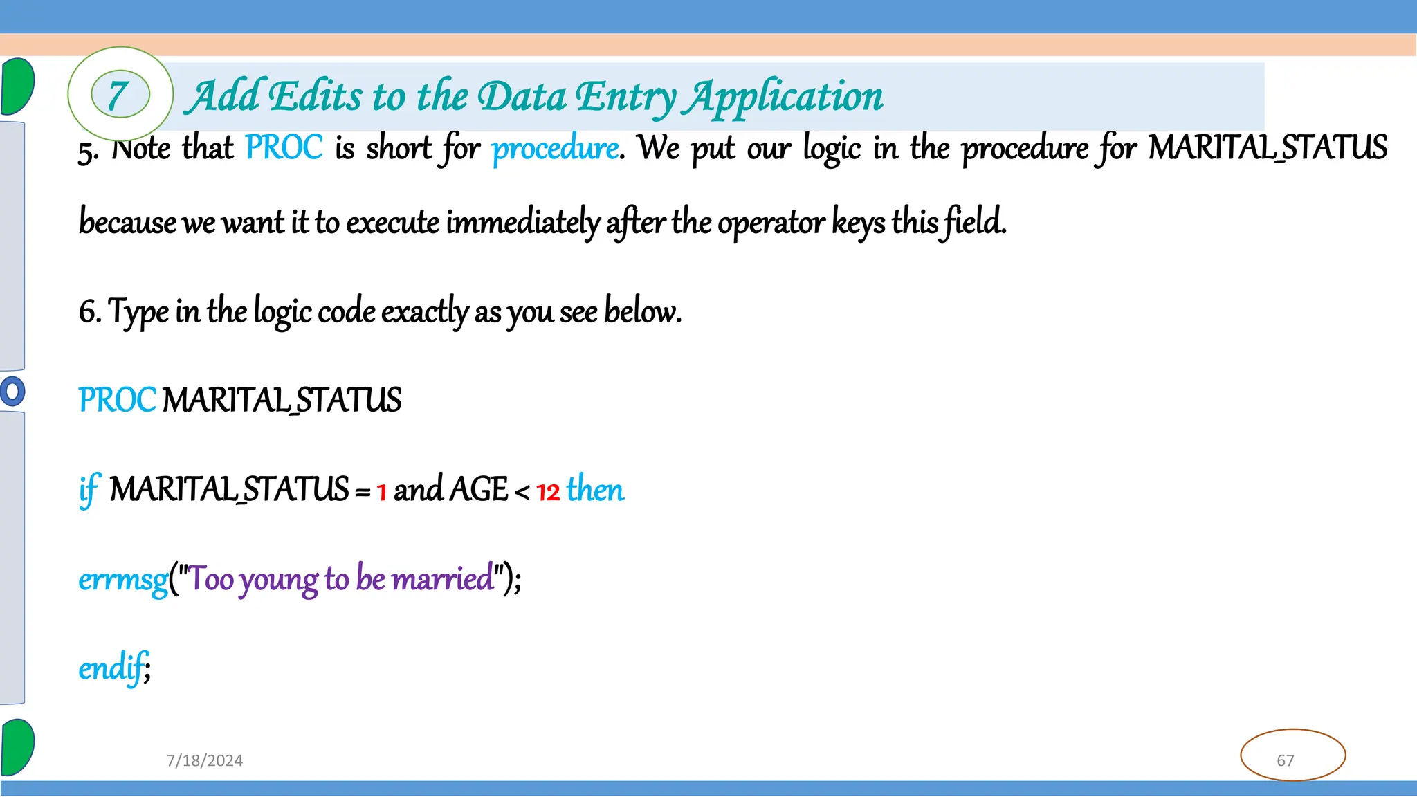 67
7/18/2024
5. Note that PROC is short for procedure. We put our logic in the procedure for MARITAL_STATUS
becausewe want it to execute immediatelyafterthe operator keys this field.
6. Type in thelogic codeexactlyas you see below.
PROC MARITAL_STATUS
if MARITAL_STATUS= 1 and AGE < 12 then
errmsg("Tooyoung to be married");
endif;
7 Add Edits to the Data Entry Application
 