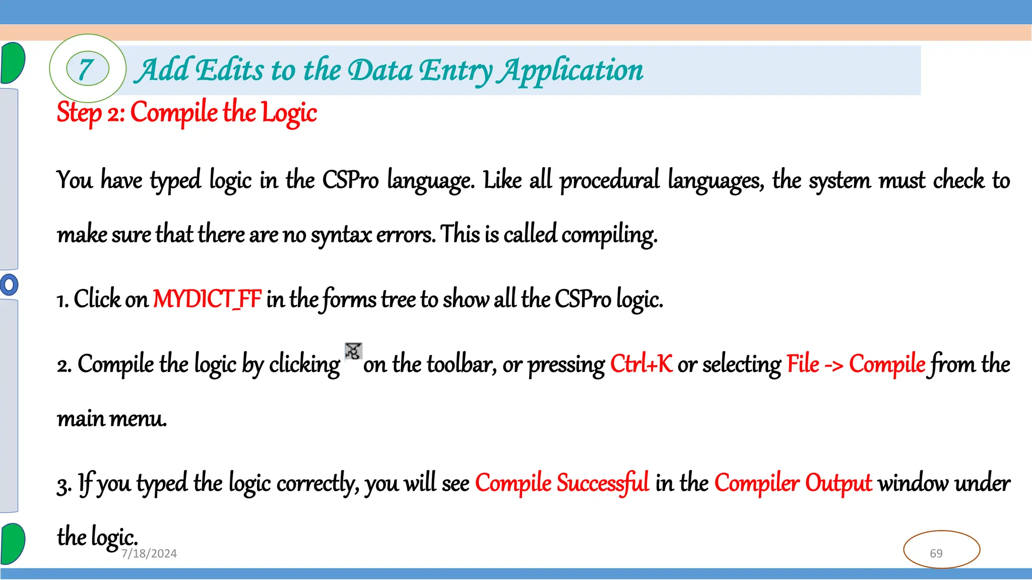 69
7/18/2024
Step 2: Compile the Logic
You have typed logic in the CSPro language. Like all procedural languages, the system must check to
make sure that there are no syntax errors. This is calledcompiling.
1. Clickon MYDICT_FF in the forms tree to showall the CSPro logic.
2. Compile the logic by clicking on the toolbar, or pressing Ctrl+K or selecting File -> Compile from the
mainmenu.
3. If you typed the logic correctly, you will see Compile Successful in the Compiler Output window under
the logic.
7 Add Edits to the Data Entry Application
 