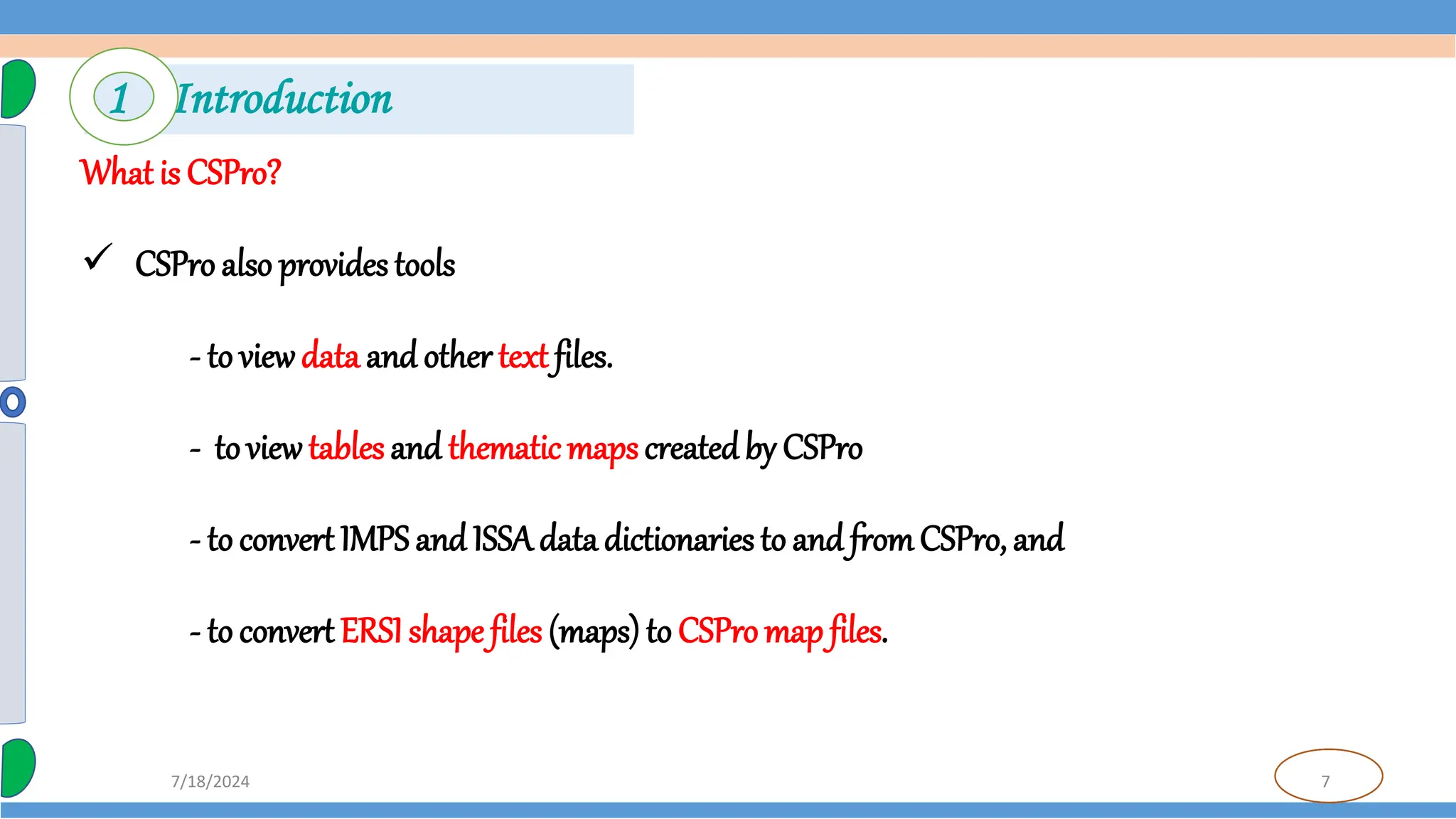 7
7/18/2024
What is CSPro?
 CSPro also provides tools
- to viewdata and other text files.
- toviewtables and thematicmaps createdby CSPro
- to convert IMPS and ISSAdata dictionaries to and fromCSPro, and
- to convert ERSIshape files (maps) to CSPro map files.
1 Introduction
 