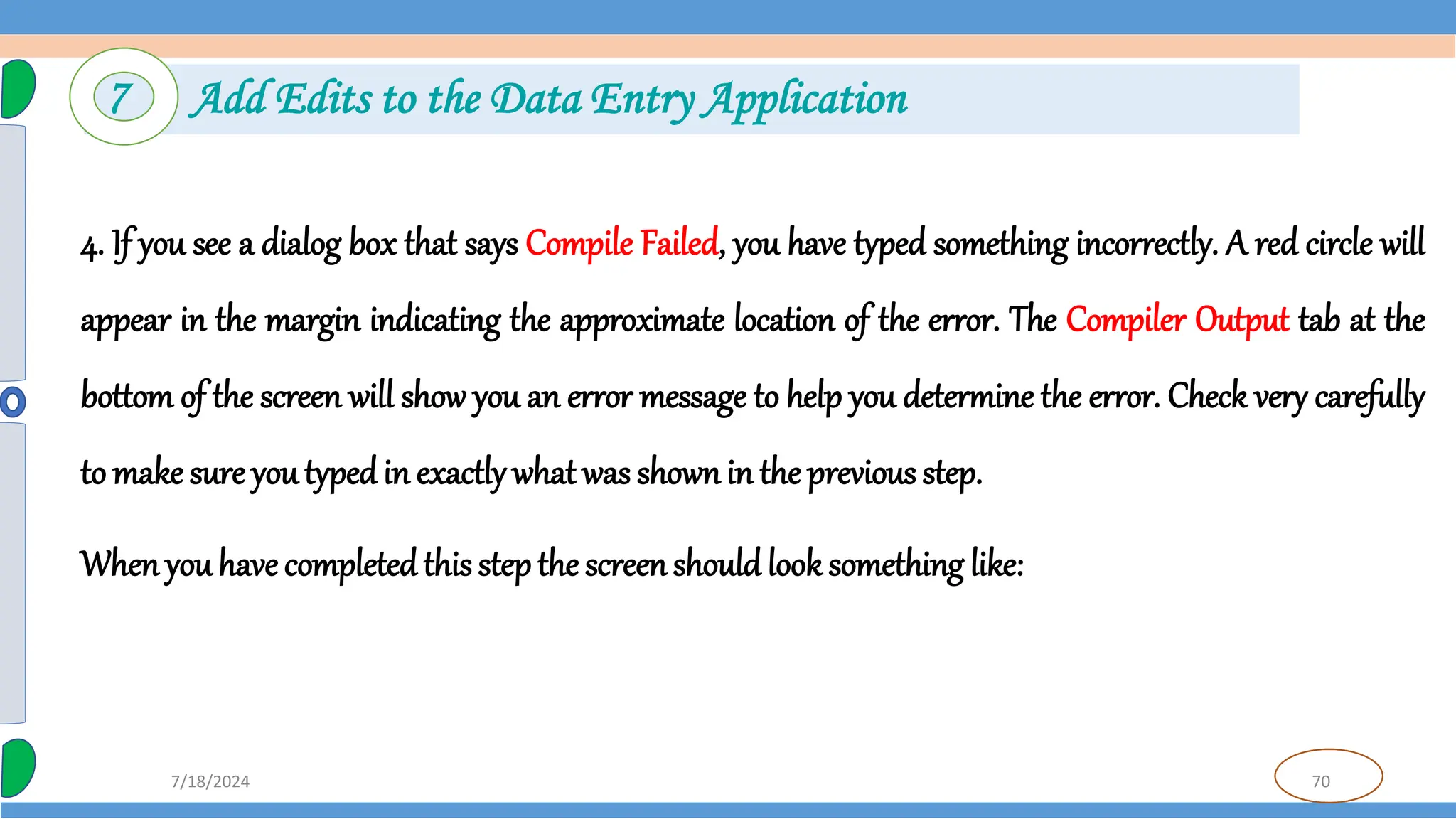 70
7/18/2024
4. If you see a dialog box that says Compile Failed, you have typed something incorrectly. A red circle will
appear in the margin indicating the approximate location of the error. The Compiler Output tab at the
bottom of the screen will show you an error message to help you determine the error. Check very carefully
to make sure youtyped in exactly whatwas shownin the previous step.
Whenyou have completedthis step the screenshould look something like:
7 Add Edits to the Data Entry Application
 