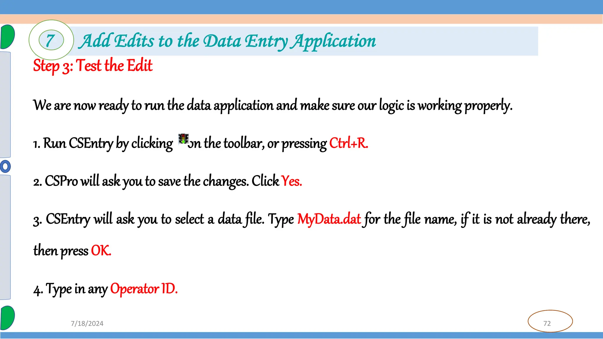 72
7/18/2024
Step 3: Test the Edit
We are now ready to runthe data application and make sure our logic is working properly.
1. Run CSEntry by clicking on the toolbar, or pressing Ctrl+R.
2. CSPro will ask you to save the changes. ClickYes.
3. CSEntry will ask you to select a data file. Type MyData.dat for the file name, if it is not already there,
thenpress OK.
4. Type in any Operator ID.
7 Add Edits to the Data Entry Application
 