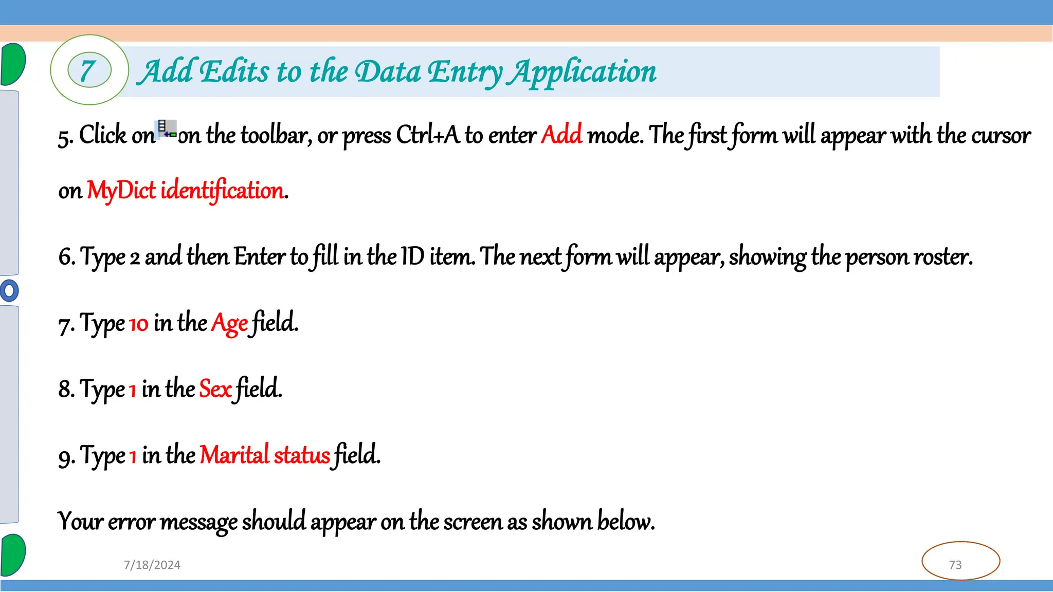 73
7/18/2024
5. Click on on the toolbar, or press Ctrl+A to enter Add mode. The first form will appear with the cursor
on MyDict identification.
6. Type 2 and thenEnter to fill in the ID item. The next formwill appear,showing the person roster.
7. Type 10 in the Age field.
8. Type 1 in the Sex field.
9. Type 1 in the Marital status field.
Your error message shouldappear on the screenas shownbelow.
7 Add Edits to the Data Entry Application
 