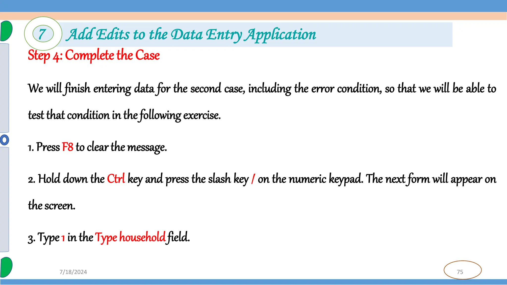 75
7/18/2024
Step 4: Complete the Case
We will finish entering data for the second case, including the error condition, so that we will be able to
test that conditionin the following exercise.
1. PressF8 to clearthe message.
2. Hold down the Ctrl key and press the slash key / on the numeric keypad. The next form will appear on
the screen.
3. Type1 in theTypehouseholdfield.
7 Add Edits to the Data Entry Application
 