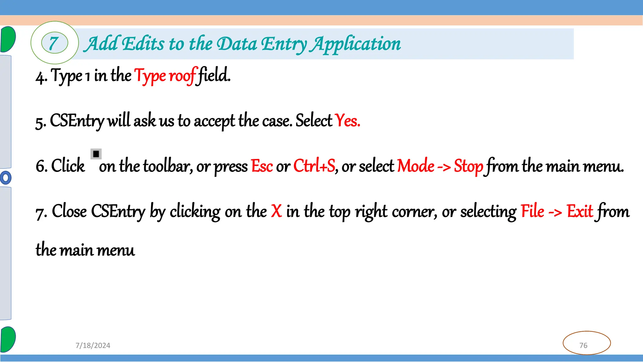 76
7/18/2024
4. Type 1 in the Type roof field.
5. CSEntry will ask us to accept the case. Select Yes.
6. Click on the toolbar, or press Esc or Ctrl+S, or select Mode -> Stop fromthe main menu.
7. Close CSEntry by clicking on the X in the top right corner, or selecting File -> Exit from
the main menu
7 Add Edits to the Data Entry Application
 