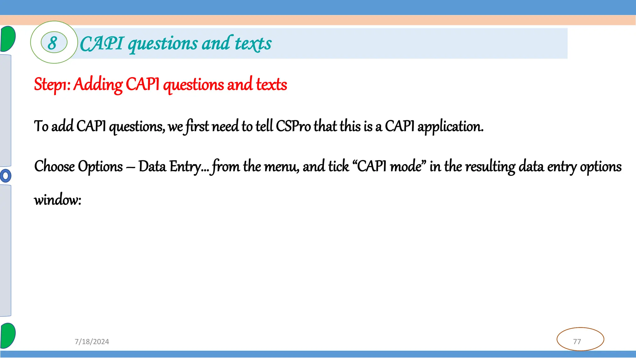 77
7/18/2024
Step1: Adding CAPI questions and texts
To add CAPI questions, we first needto tell CSProthat this is a CAPI application.
Choose Options – Data Entry… from the menu, and tick “CAPI mode” in the resulting data entry options
window:
8 CAPI questions and texts
 