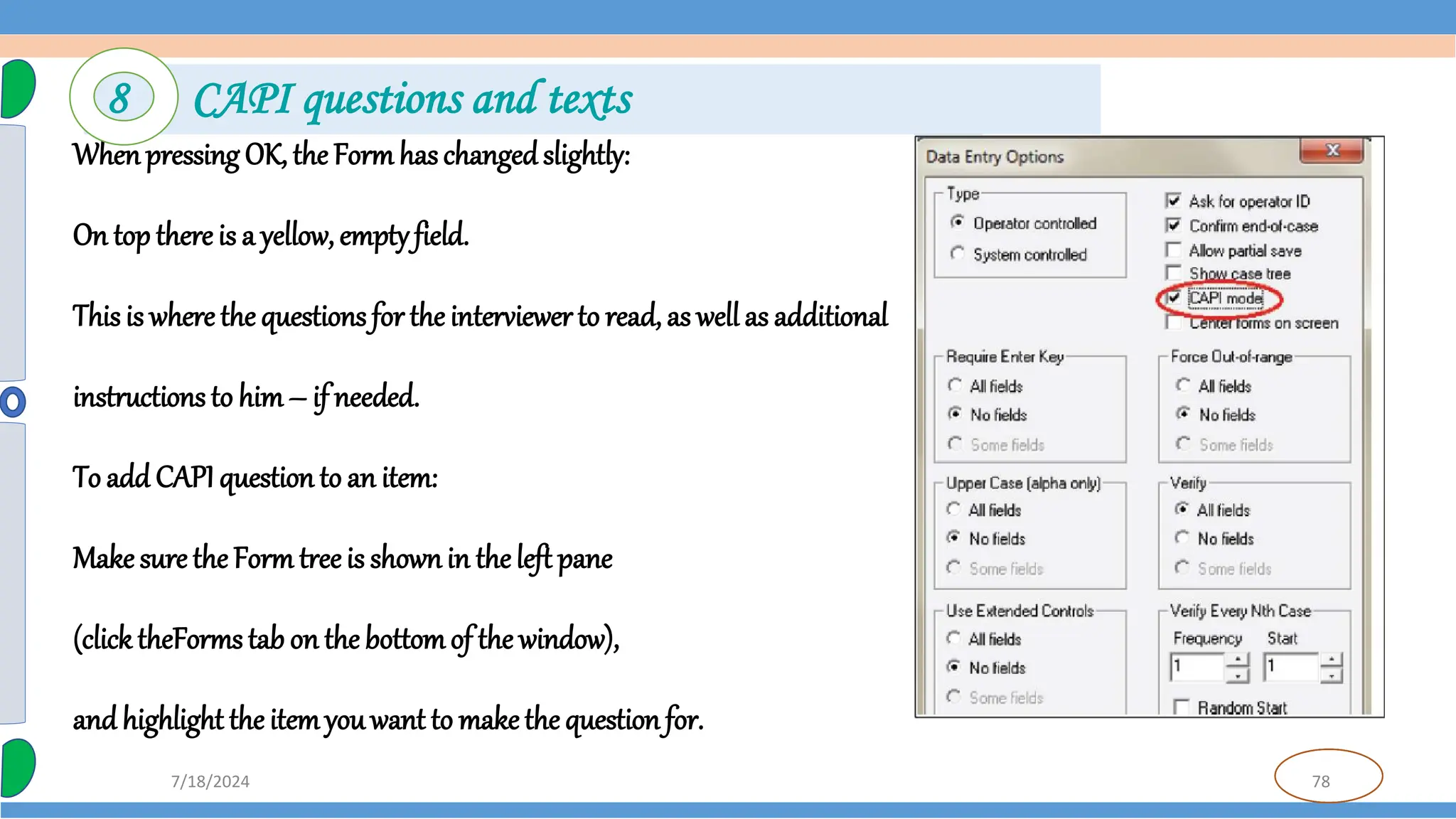 78
7/18/2024
Whenpressing OK, the Form has changedslightly:
On top there is a yellow, emptyfield.
This is where the questions for the interviewerto read, as well as additional
instructions to him– if needed.
To add CAPI question to an item:
Make sure the Form treeis shownin theleft pane
(click theForms tab on the bottomof the window),
and highlight the itemyouwant to makethe question for.
8 CAPI questions and texts
 