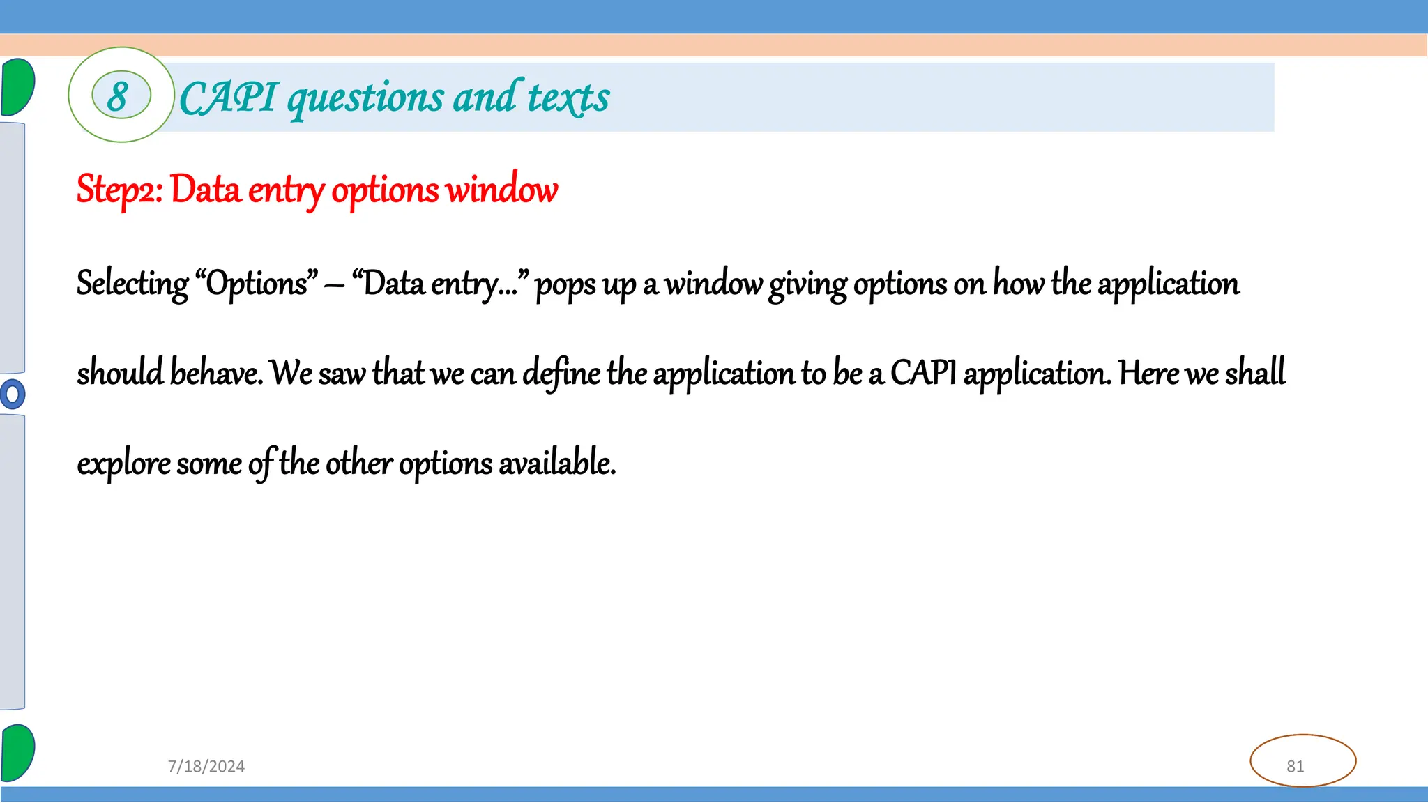 81
7/18/2024
Step2: Data entry options window
Selecting “Options” – “Data entry...” pops up a windowgiving options on how the application
should behave. We saw that we can define theapplicationto be a CAPI application. Here we shall
explore some of the other options available.
8 CAPI questions and texts
 
