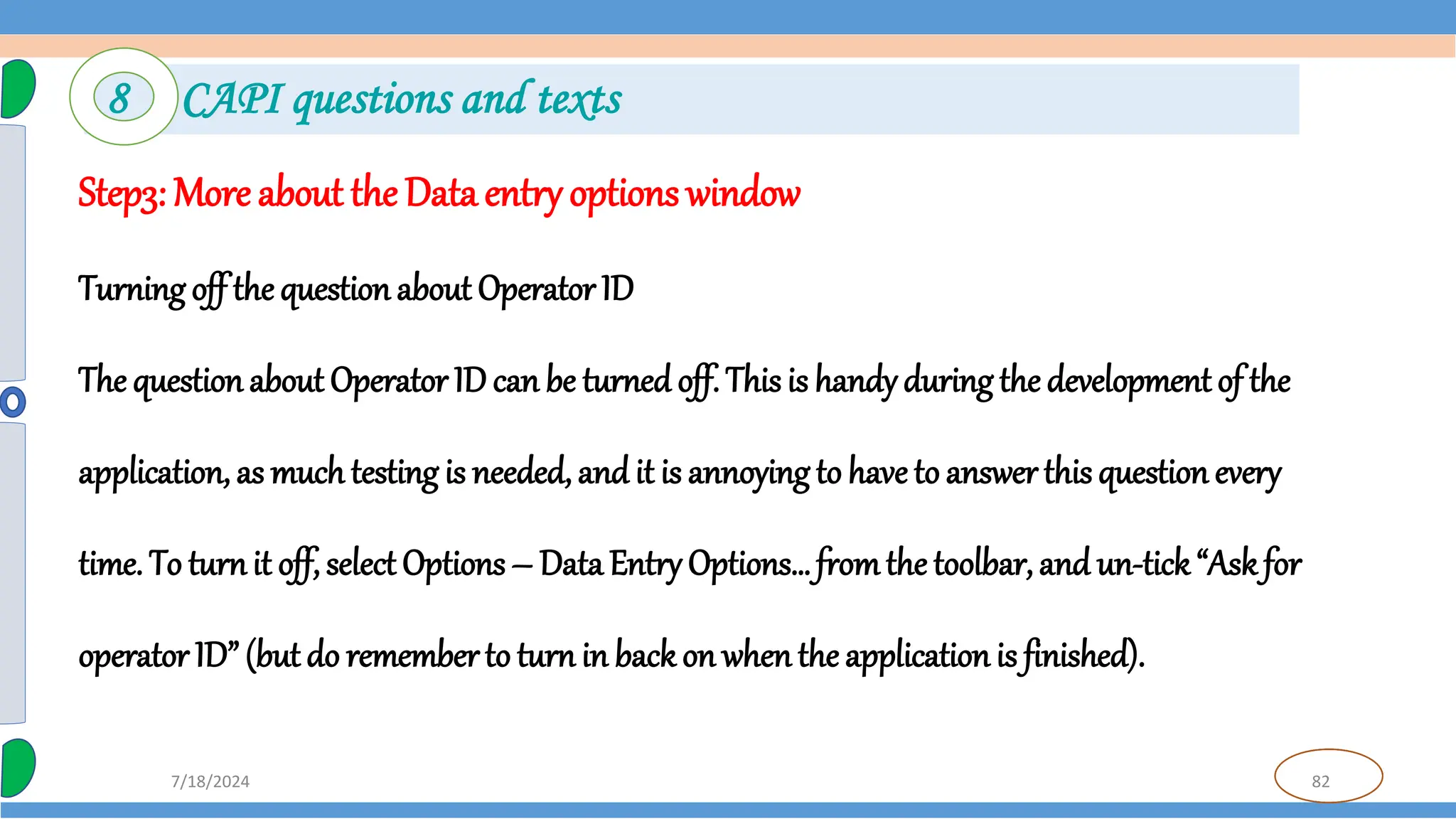 82
7/18/2024
Step3: More about the Data entry options window
Turning off the question about Operator ID
The questionabout Operator ID can be turned off. This is handyduringthe development of the
application, as much testing is needed, and it is annoying to have to answer this question every
time. To turnit off, select Options – Data Entry Options… fromthe toolbar, and un-tick“Askfor
operator ID” (but do rememberto turn in back on whenthe application is finished).
8 CAPI questions and texts
 