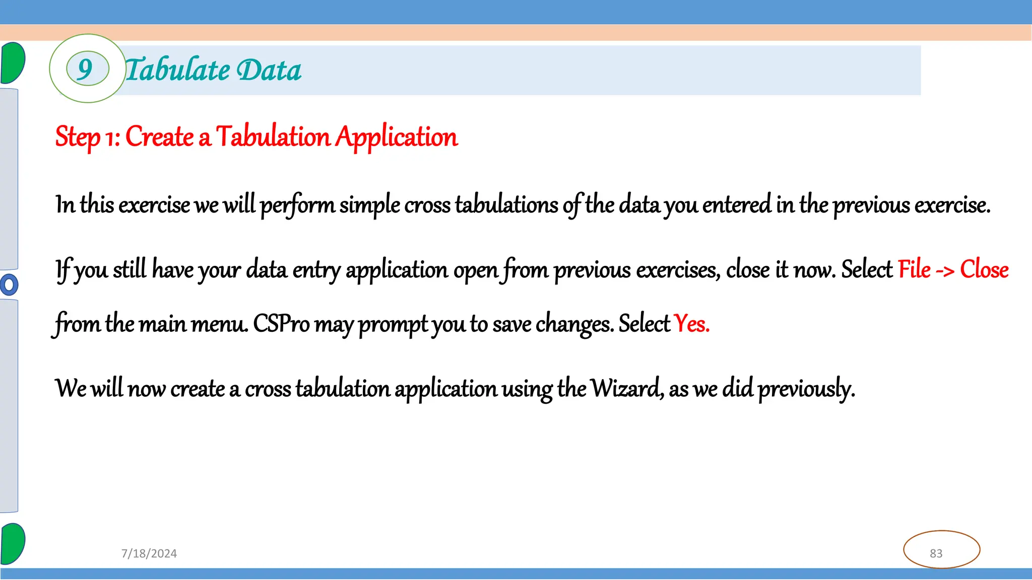 83
7/18/2024
Step 1: Create a Tabulation Application
In this exercise we will performsimple cross tabulations of the data you enteredin the previous exercise.
If you still have your data entry application open from previous exercises, close it now. Select File -> Close
fromthe main menu. CSPro may prompt you to save changes. Select Yes.
We will now create a crosstabulationapplicationusing the Wizard, as we did previously.
9 Tabulate Data
 