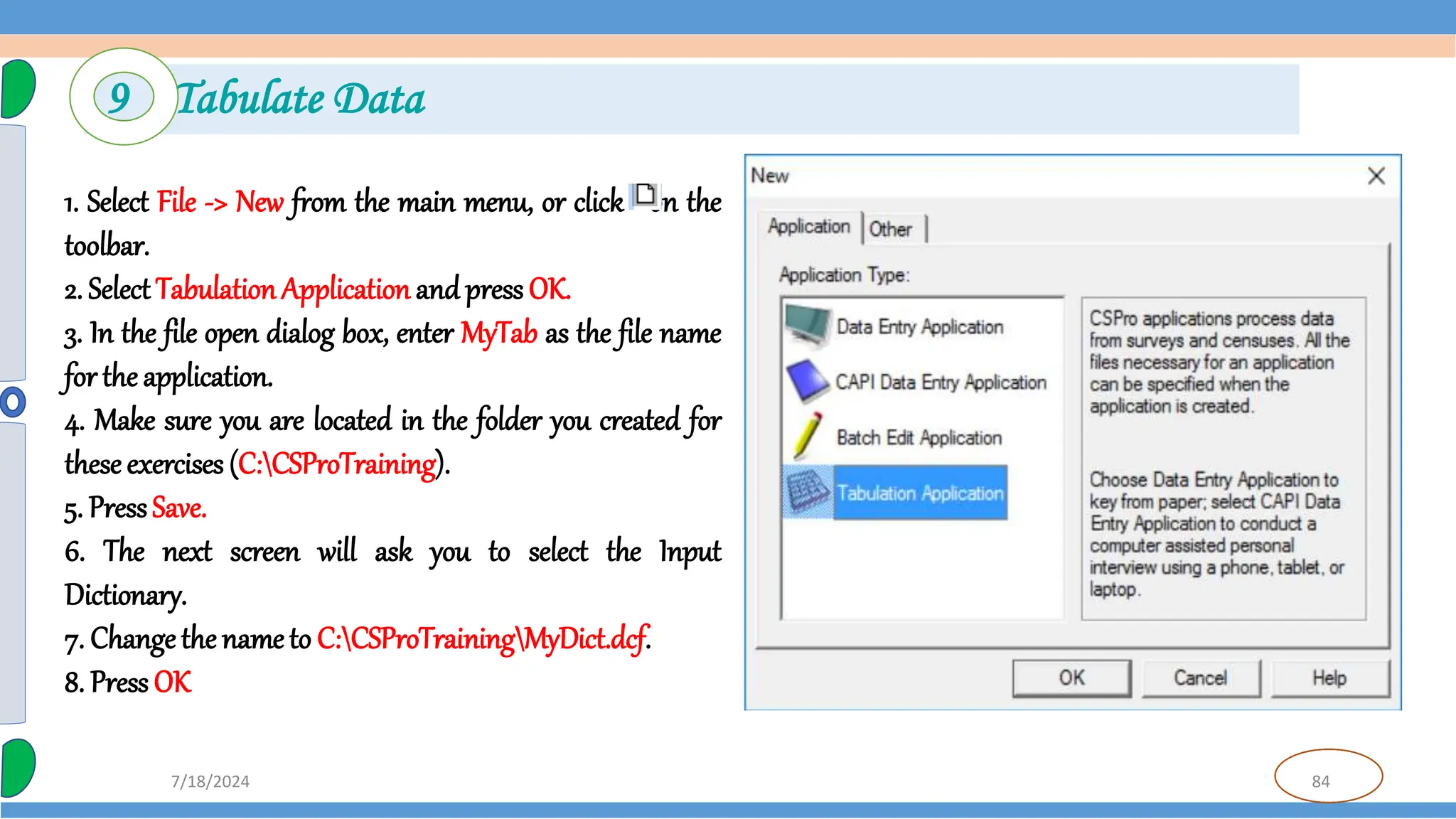 84
7/18/2024
9 Tabulate Data
1. Select File -> New from the main menu, or click on the
toolbar.
2. Select Tabulation Application and press OK.
3. In the file open dialog box, enter MyTab as the file name
for the application.
4. Make sure you are located in the folder you created for
these exercises (C:CSProTraining).
5. PressSave.
6. The next screen will ask you to select the Input
Dictionary.
7. Change the nameto C:CSProTrainingMyDict.dcf.
8. Press OK
 