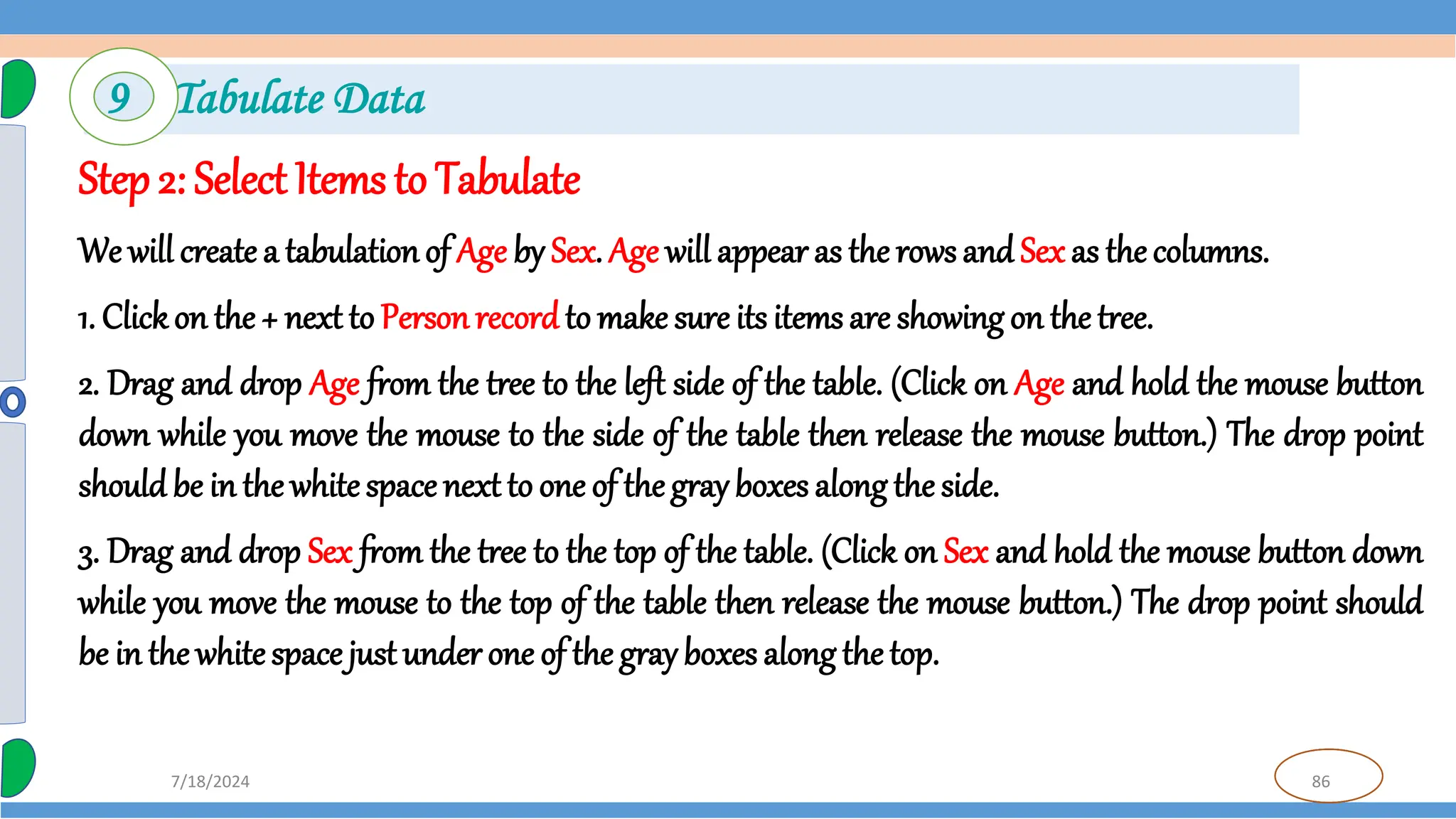 86
7/18/2024
Step2: Select Items to Tabulate
We will create a tabulationof Age by Sex. Age will appear as the rows and Sex as the columns.
1. Clickon the + next to Personrecordto make sure its items are showing on the tree.
2. Drag and drop Age from the tree to the left side of the table. (Click on Age and hold the mouse button
down while you move the mouse to the side of the table then release the mouse button.) The drop point
should be in the white space next to one of thegray boxes along the side.
3. Drag and drop Sex from the tree to the top of the table. (Click on Sex and hold the mouse button down
while you move the mouse to the top of the table then release the mouse button.) The drop point should
be in the whitespace justunder one of the gray boxes along the top.
9 Tabulate Data
 