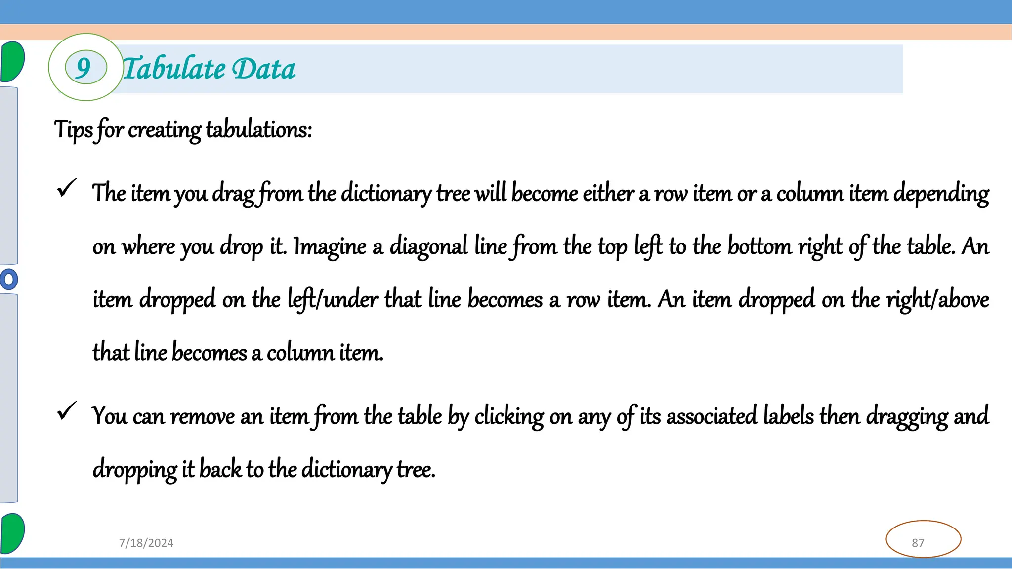 87
7/18/2024
Tips for creating tabulations:
 The item you drag from the dictionary tree will become either a row item or a column item depending
on where you drop it. Imagine a diagonal line from the top left to the bottom right of the table. An
item dropped on the left/under that line becomes a row item. An item dropped on the right/above
that line becomes a column item.
 You can remove an item from the table by clicking on any of its associated labels then dragging and
dropping it back to the dictionarytree.
9 Tabulate Data
 