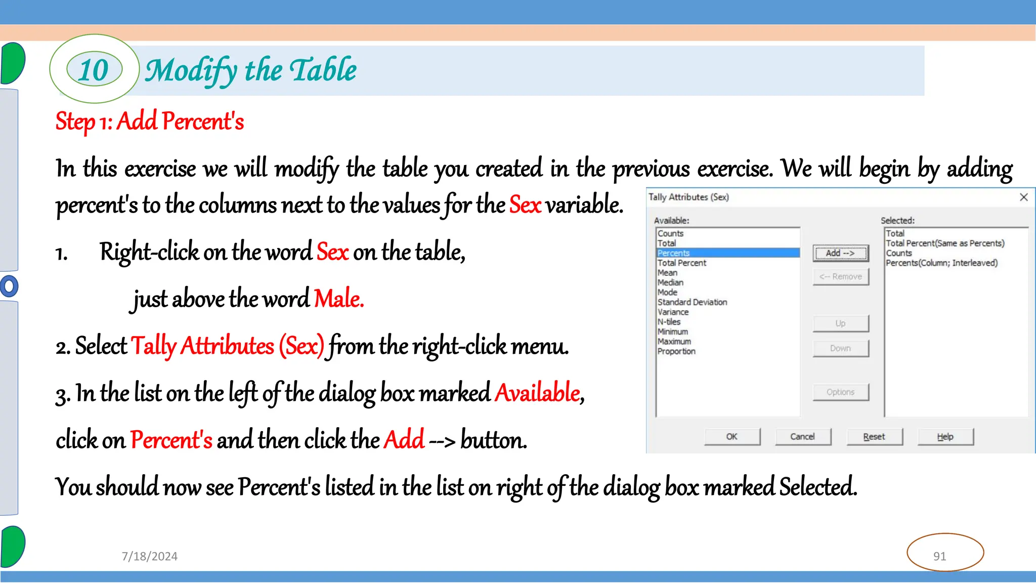 91
7/18/2024
Step 1: Add Percent's
In this exercise we will modify the table you created in the previous exercise. We will begin by adding
percent's to the columns next to the values for the Sex variable.
1. Right-clickon the word Sex on the table,
just abovethe word Male.
2. SelectTally Attributes (Sex) fromthe right-click menu.
3. In the list on the left of the dialog box marked Available,
clickon Percent's and then clickthe Add --> button.
You shouldnow see Percent'slisted in the list on right of the dialog box marked Selected.
10 Modify the Table
 