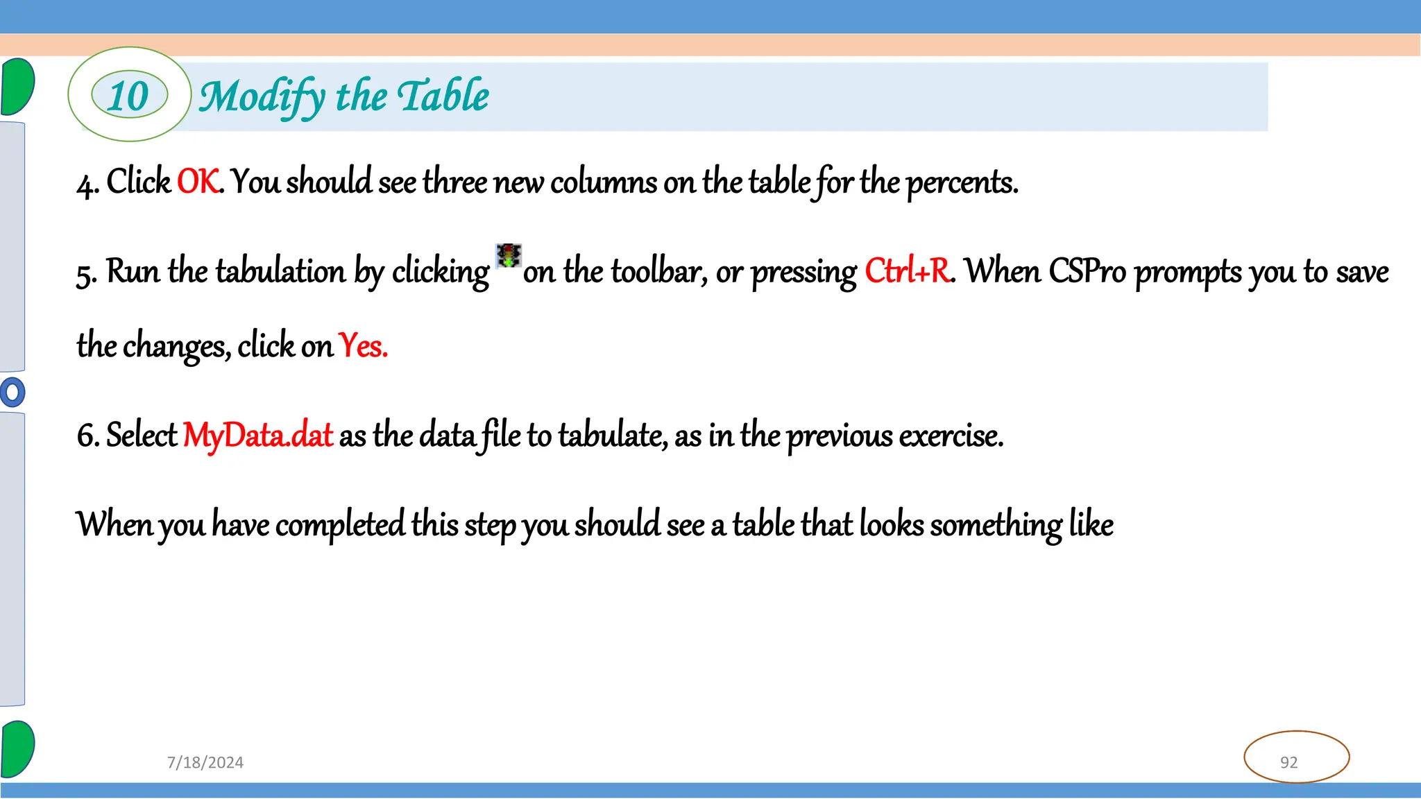 92
7/18/2024
4. Click OK. You should see three new columns on the table for the percents.
5. Run the tabulation by clicking on the toolbar, or pressing Ctrl+R. When CSPro prompts you to save
the changes, click on Yes.
6. Select MyData.dat as the data file to tabulate, as in the previous exercise.
Whenyou have completedthis step you should see a table that looks something like
10 Modify the Table
 