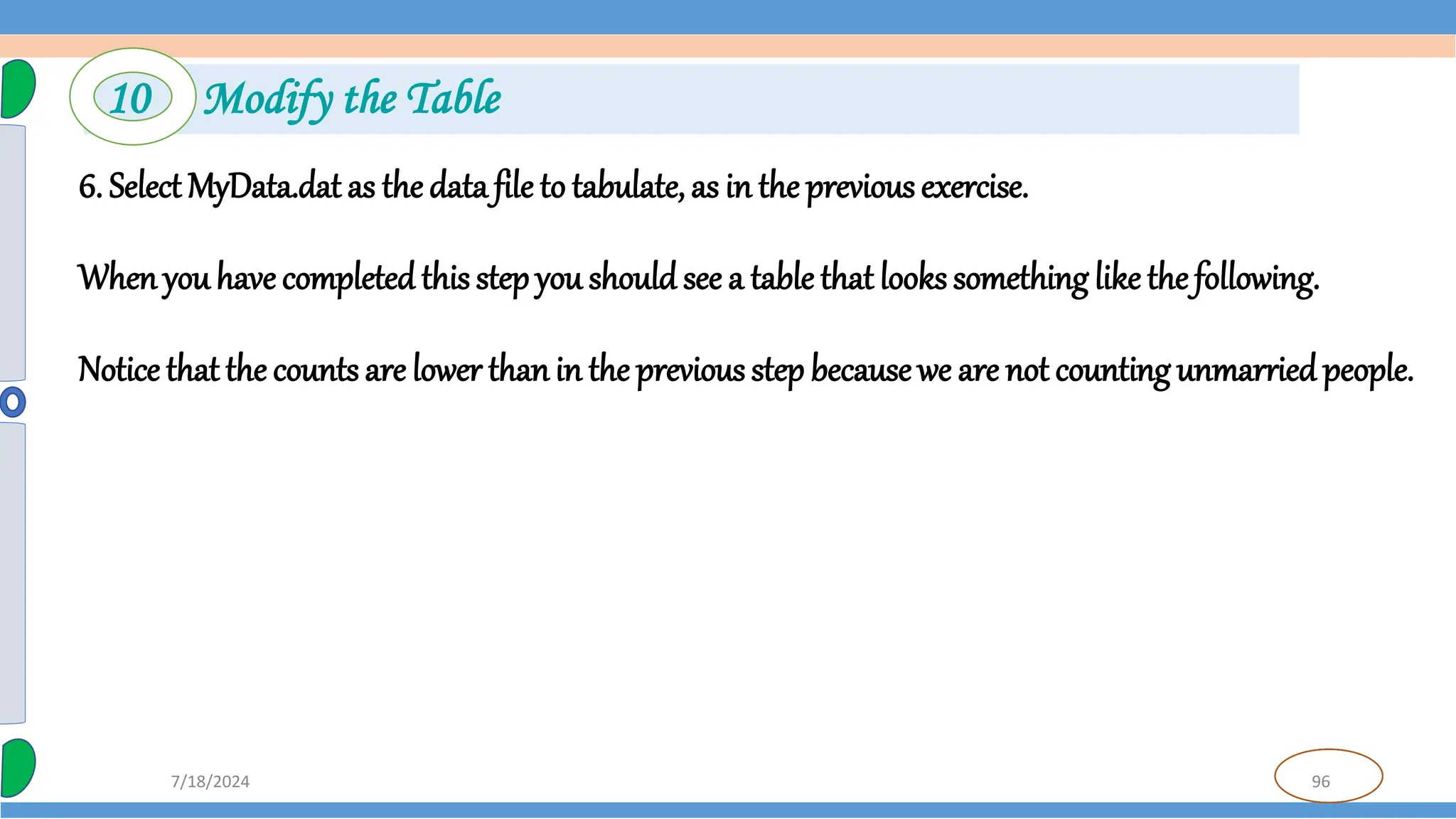 96
7/18/2024
6. Select MyData.dat as the data file to tabulate, as in the previous exercise.
Whenyou have completedthis step you should see a table that looks something like the following.
Notice that the counts are lower thanin the previous step becausewe are not counting unmarriedpeople.
10 Modify the Table
 