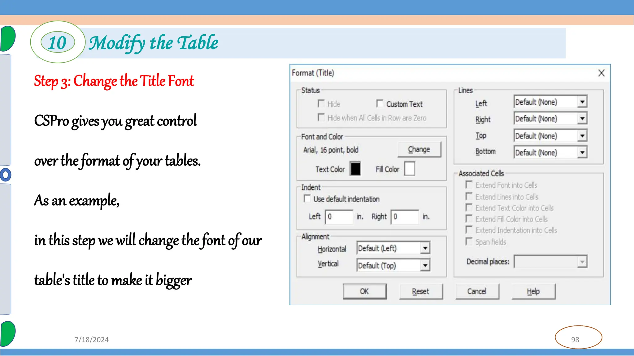 98
7/18/2024
Step 3: Changethe TitleFont
CSPro gives you great control
over the format of your tables.
As an example,
in this step we will changethe font of our
table's title to make it bigger
10 Modify the Table
 
