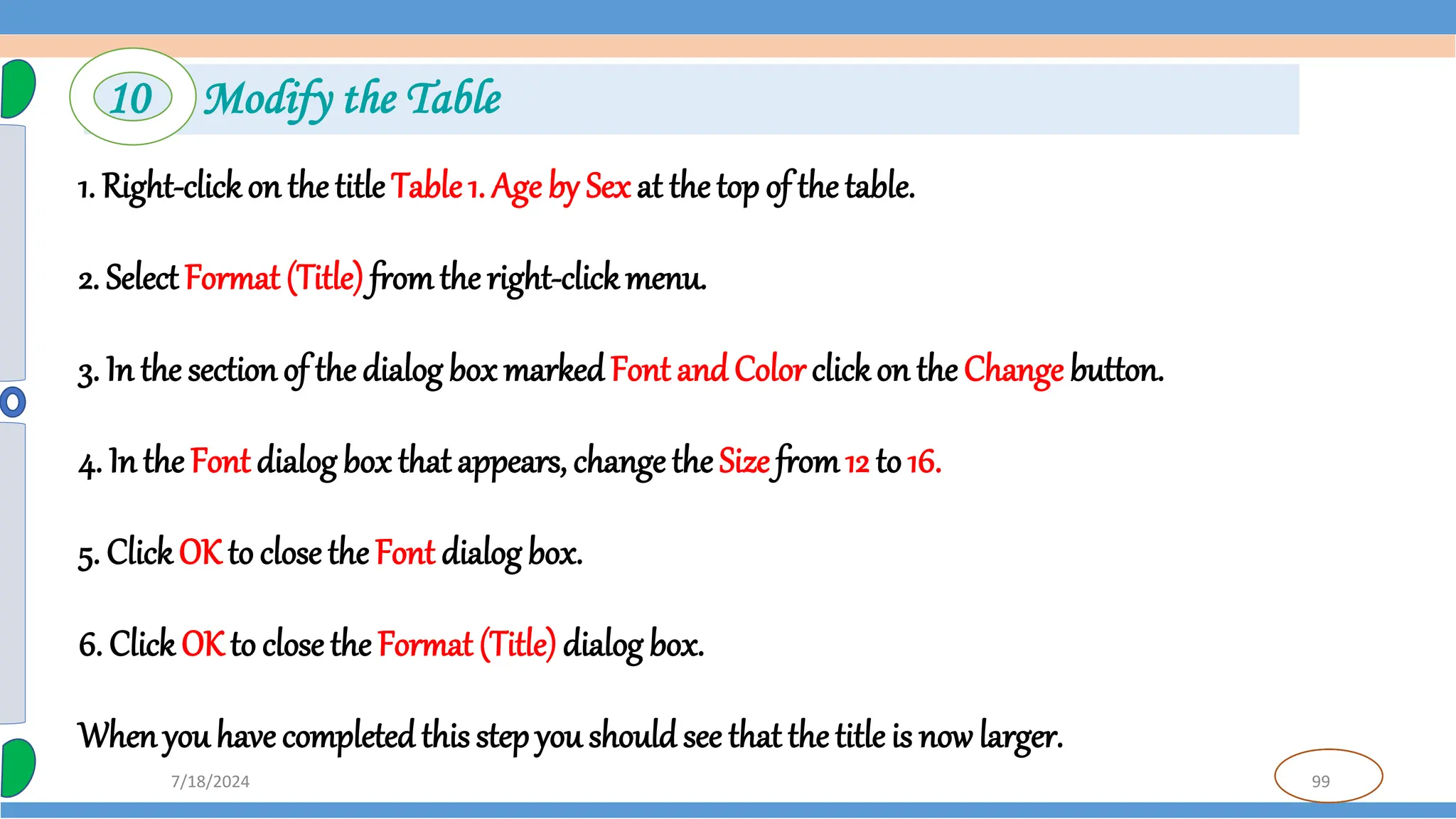 99
7/18/2024
1. Right-clickon the title Table 1. Age by Sex at the top of the table.
2. SelectFormat (Title) fromthe right-clickmenu.
3. In the sectionof the dialog box markedFont and Color clickon the Change button.
4. In the Font dialog box that appears, change the Size from12 to 16.
5. ClickOK to close the Font dialog box.
6. Click OK to close the Format (Title)dialog box.
Whenyou have completedthis step you should see that the title is now larger.
10 Modify the Table
 